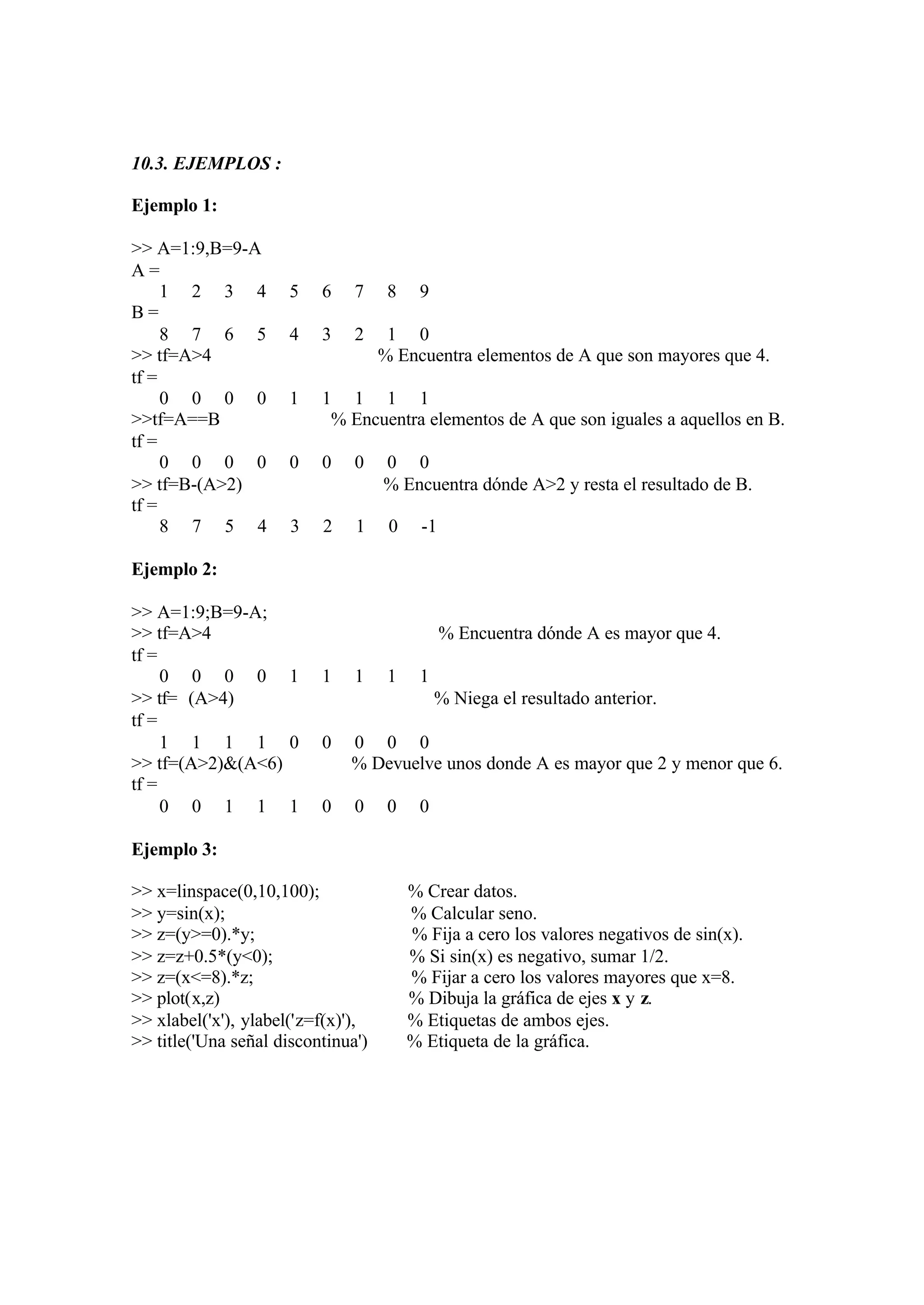 10.3. EJEMPLOS :
Ejemplo 1:
>> A=1:9,B=9-A
A =
1 2 3 4 5 6 7 8 9
B =
8 7 6 5 4 3 2 1 0
>> tf=A>4 % Encuentra elementos de A que son mayores que 4.
tf =
0 0 0 0 1 1 1 1 1
>>tf=A==B % Encuentra elementos de A que son iguales a aquellos en B.
tf =
0 0 0 0 0 0 0 0 0
>> tf=B-(A>2) % Encuentra dónde A>2 y resta el resultado de B.
tf =
8 7 5 4 3 2 1 0 -1
Ejemplo 2:
>> A=1:9;B=9-A;
>> tf=A>4 % Encuentra dónde A es mayor que 4.
tf =
0 0 0 0 1 1 1 1 1
>> tf=∼(A>4) % Niega el resultado anterior.
tf =
1 1 1 1 0 0 0 0 0
>> tf=(A>2)&(A<6) % Devuelve unos donde A es mayor que 2 y menor que 6.
tf =
0 0 1 1 1 0 0 0 0
Ejemplo 3:
>> x=linspace(0,10,100); % Crear datos.
>> y=sin(x); % Calcular seno.
>> z=(y>=0).*y; % Fija a cero los valores negativos de sin(x).
>> z=z+0.5*(y<0); % Si sin(x) es negativo, sumar 1/2.
>> z=(x<=8).*z; % Fijar a cero los valores mayores que x=8.
>> plot(x,z) % Dibuja la gráfica de ejes x y z.
>> xlabel('x'), ylabel('z=f(x)'), % Etiquetas de ambos ejes.
>> title('Una señal discontinua') % Etiqueta de la gráfica.
 