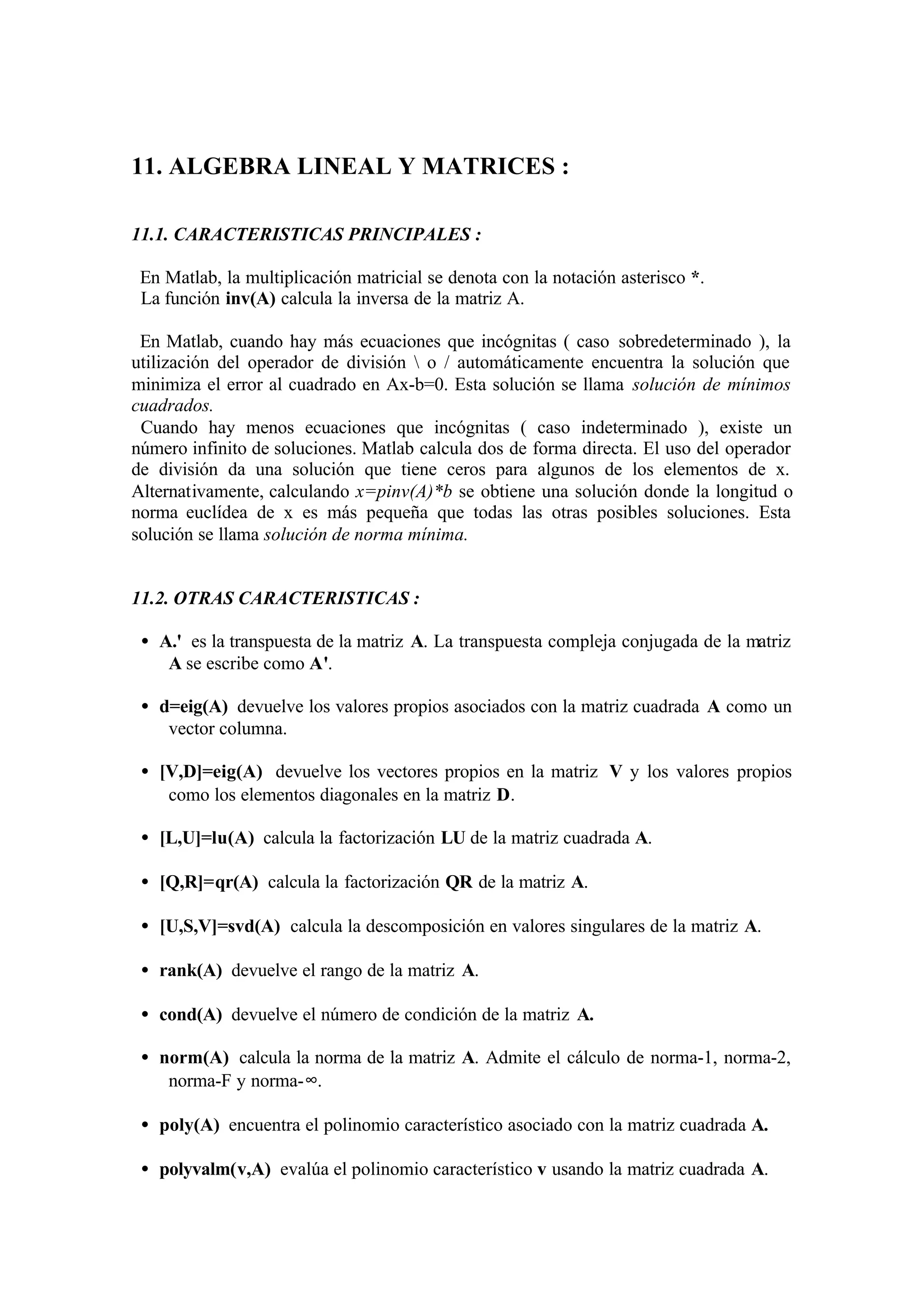 11. ALGEBRA LINEAL Y MATRICES :
11.1. CARACTERISTICAS PRINCIPALES :
En Matlab, la multiplicación matricial se denota con la notación asterisco *.
La función inv(A) calcula la inversa de la matriz A.
En Matlab, cuando hay más ecuaciones que incógnitas ( caso sobredeterminado ), la
utilización del operador de división  o / automáticamente encuentra la solución que
minimiza el error al cuadrado en Ax-b=0. Esta solución se llama solución de mínimos
cuadrados.
Cuando hay menos ecuaciones que incógnitas ( caso indeterminado ), existe un
número infinito de soluciones. Matlab calcula dos de forma directa. El uso del operador
de división da una solución que tiene ceros para algunos de los elementos de x.
Alternativamente, calculando x=pinv(A)*b se obtiene una solución donde la longitud o
norma euclídea de x es más pequeña que todas las otras posibles soluciones. Esta
solución se llama solución de norma mínima.
11.2. OTRAS CARACTERISTICAS :
• A.' es la transpuesta de la matriz A. La transpuesta compleja conjugada de la matriz
A se escribe como A'.
• d=eig(A) devuelve los valores propios asociados con la matriz cuadrada A como un
vector columna.
• [V,D]=eig(A) devuelve los vectores propios en la matriz V y los valores propios
como los elementos diagonales en la matriz D.
• [L,U]=lu(A) calcula la factorización LU de la matriz cuadrada A.
• [Q,R]=qr(A) calcula la factorización QR de la matriz A.
• [U,S,V]=svd(A) calcula la descomposición en valores singulares de la matriz A.
• rank(A) devuelve el rango de la matriz A.
• cond(A) devuelve el número de condición de la matriz A.
• norm(A) calcula la norma de la matriz A. Admite el cálculo de norma-1, norma-2,
norma-F y norma-∞.
• poly(A) encuentra el polinomio característico asociado con la matriz cuadrada A.
• polyvalm(v,A) evalúa el polinomio característico v usando la matriz cuadrada A.
 