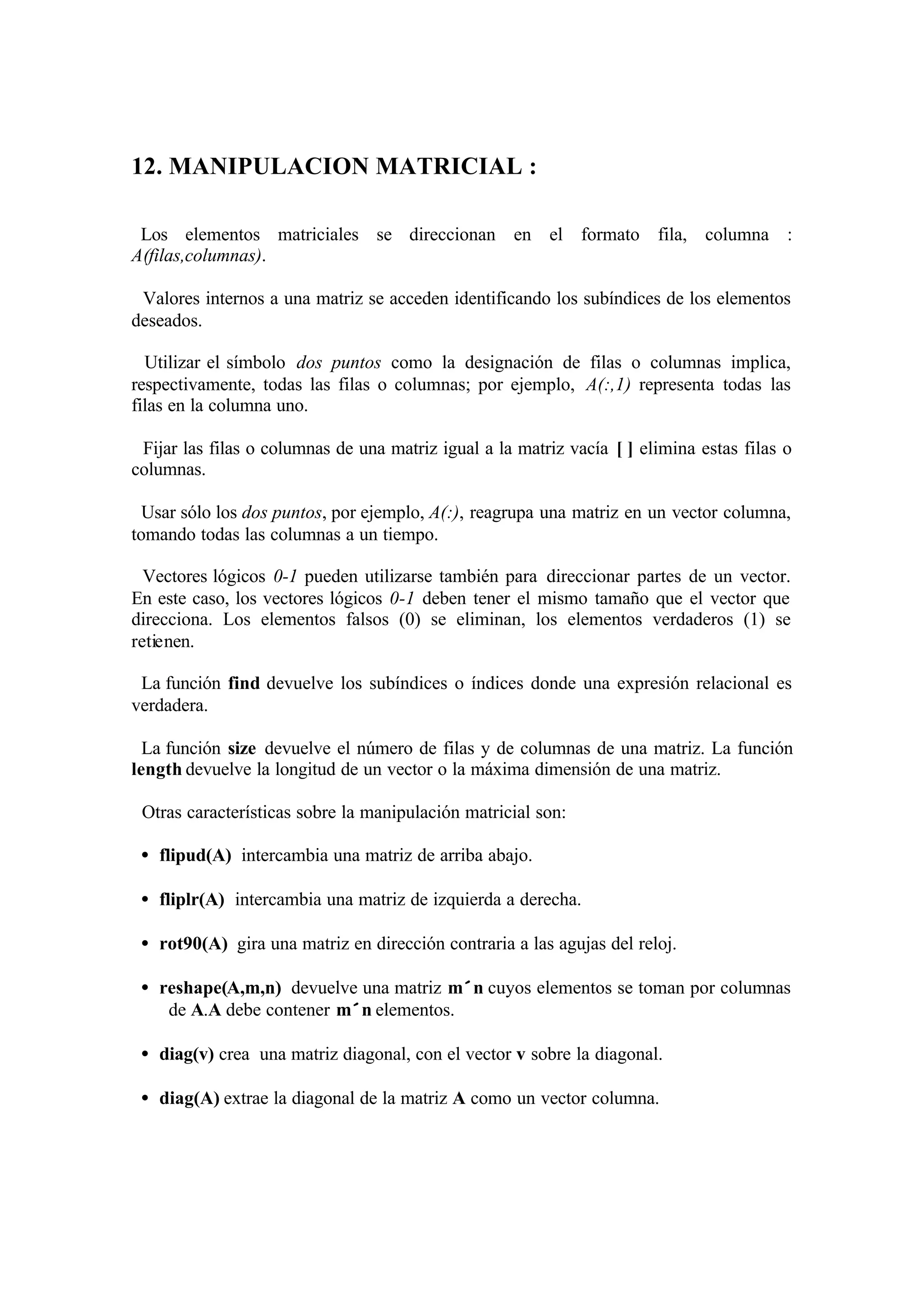 12. MANIPULACION MATRICIAL :
Los elementos matriciales se direccionan en el formato fila, columna :
A(filas,columnas).
Valores internos a una matriz se acceden identificando los subíndices de los elementos
deseados.
Utilizar el símbolo dos puntos como la designación de filas o columnas implica,
respectivamente, todas las filas o columnas; por ejemplo, A(:,1) representa todas las
filas en la columna uno.
Fijar las filas o columnas de una matriz igual a la matriz vacía [ ] elimina estas filas o
columnas.
Usar sólo los dos puntos, por ejemplo, A(:), reagrupa una matriz en un vector columna,
tomando todas las columnas a un tiempo.
Vectores lógicos 0-1 pueden utilizarse también para direccionar partes de un vector.
En este caso, los vectores lógicos 0-1 deben tener el mismo tamaño que el vector que
direcciona. Los elementos falsos (0) se eliminan, los elementos verdaderos (1) se
retienen.
La función find devuelve los subíndices o índices donde una expresión relacional es
verdadera.
La función size devuelve el número de filas y de columnas de una matriz. La función
length devuelve la longitud de un vector o la máxima dimensión de una matriz.
Otras características sobre la manipulación matricial son:
• flipud(A) intercambia una matriz de arriba abajo.
• fliplr(A) intercambia una matriz de izquierda a derecha.
• rot90(A) gira una matriz en dirección contraria a las agujas del reloj.
• reshape(A,m,n) devuelve una matriz m×n cuyos elementos se toman por columnas
de A.A debe contener m×n elementos.
• diag(v) crea una matriz diagonal, con el vector v sobre la diagonal.
• diag(A) extrae la diagonal de la matriz A como un vector columna.
 