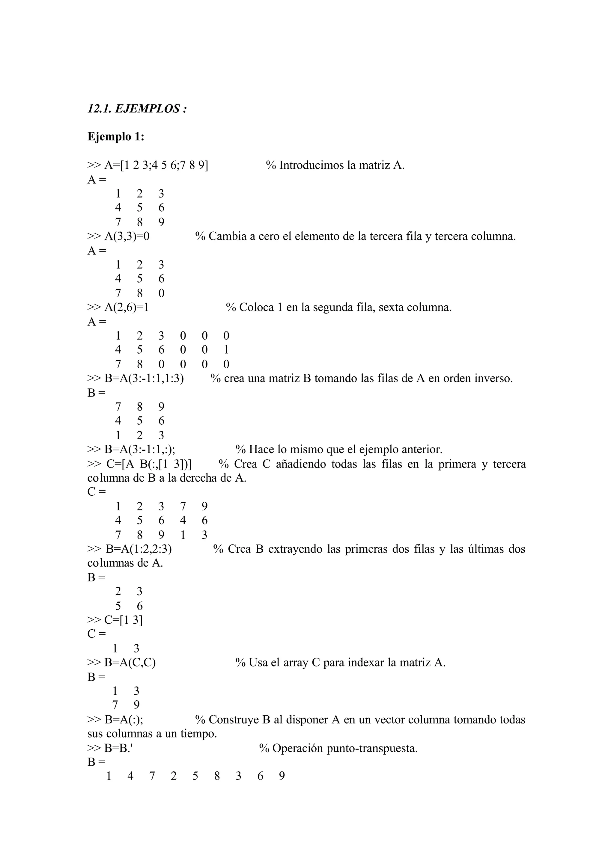 12.1. EJEMPLOS :
Ejemplo 1:
>> A=[1 2 3;4 5 6;7 8 9] % Introducimos la matriz A.
A =
1 2 3
4 5 6
7 8 9
>> A(3,3)=0 % Cambia a cero el elemento de la tercera fila y tercera columna.
A =
1 2 3
4 5 6
7 8 0
>> A(2,6)=1 % Coloca 1 en la segunda fila, sexta columna.
A =
1 2 3 0 0 0
4 5 6 0 0 1
7 8 0 0 0 0
>> B=A(3:-1:1,1:3) % crea una matriz B tomando las filas de A en orden inverso.
B =
7 8 9
4 5 6
1 2 3
>> B=A(3:-1:1,:); % Hace lo mismo que el ejemplo anterior.
>> C=[A B(:,[1 3])] % Crea C añadiendo todas las filas en la primera y tercera
columna de B a la derecha de A.
C =
1 2 3 7 9
4 5 6 4 6
7 8 9 1 3
>> B=A(1:2,2:3) % Crea B extrayendo las primeras dos filas y las últimas dos
columnas de A.
B =
2 3
5 6
>> C=[1 3]
C =
1 3
>> B=A(C,C) % Usa el array C para indexar la matriz A.
B =
1 3
7 9
>> B=A(:); % Construye B al disponer A en un vector columna tomando todas
sus columnas a un tiempo.
>> B=B.' % Operación punto-transpuesta.
B =
1 4 7 2 5 8 3 6 9
 
