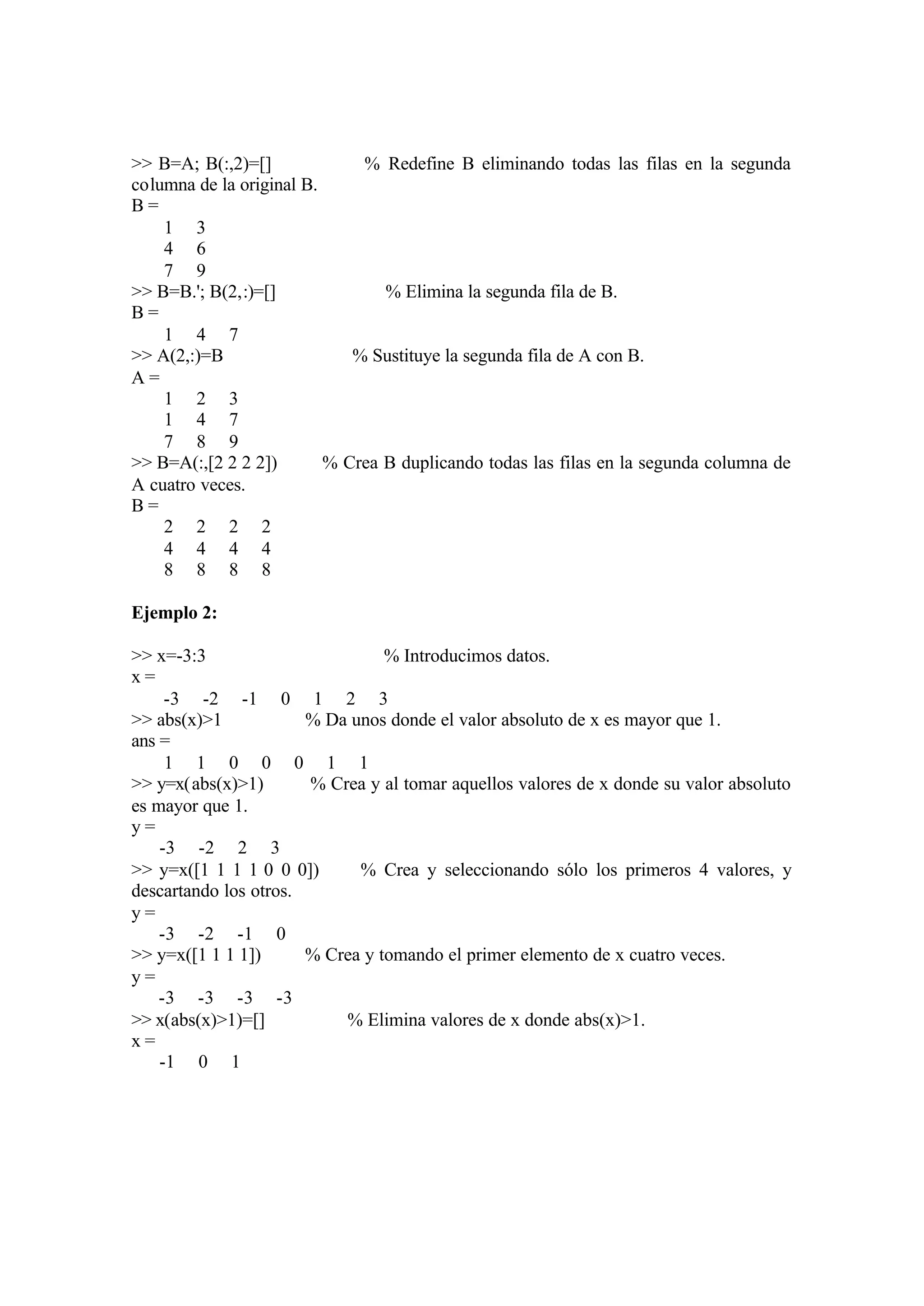 >> B=A; B(:,2)=[] % Redefine B eliminando todas las filas en la segunda
columna de la original B.
B =
1 3
4 6
7 9
>> B=B.'; B(2,:)=[] % Elimina la segunda fila de B.
B =
1 4 7
>> A(2,:)=B % Sustituye la segunda fila de A con B.
A =
1 2 3
1 4 7
7 8 9
>> B=A(:,[2 2 2 2]) % Crea B duplicando todas las filas en la segunda columna de
A cuatro veces.
B =
2 2 2 2
4 4 4 4
8 8 8 8
Ejemplo 2:
>> x=-3:3 % Introducimos datos.
x =
-3 -2 -1 0 1 2 3
>> abs(x)>1 % Da unos donde el valor absoluto de x es mayor que 1.
ans =
1 1 0 0 0 1 1
>> y=x(abs(x)>1) % Crea y al tomar aquellos valores de x donde su valor absoluto
es mayor que 1.
y =
-3 -2 2 3
>> y=x([1 1 1 1 0 0 0]) % Crea y seleccionando sólo los primeros 4 valores, y
descartando los otros.
y =
-3 -2 -1 0
>> y=x([1 1 1 1]) % Crea y tomando el primer elemento de x cuatro veces.
y =
-3 -3 -3 -3
>> x(abs(x)>1)=[] % Elimina valores de x donde abs(x)>1.
x =
-1 0 1
 