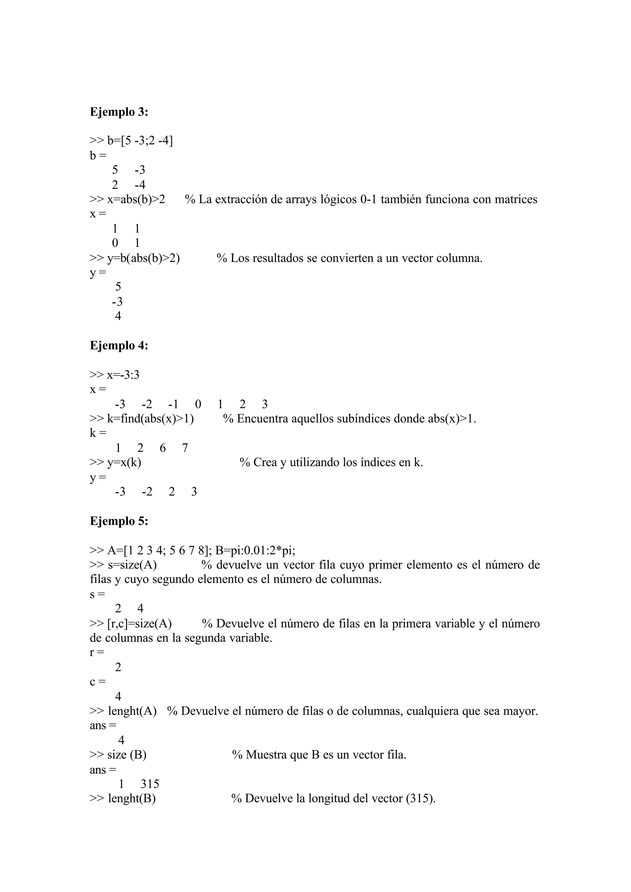 Ejemplo 3:
>> b=[5 -3;2 -4]
b =
5 -3
2 -4
>> x=abs(b)>2 % La extracción de arrays lógicos 0-1 también funciona con matrices
x =
1 1
0 1
>> y=b(abs(b)>2) % Los resultados se convierten a un vector columna.
y =
5
-3
4
Ejemplo 4:
>> x=-3:3
x =
-3 -2 -1 0 1 2 3
>> k=find(abs(x)>1) % Encuentra aquellos subíndices donde abs(x)>1.
k =
1 2 6 7
>> y=x(k) % Crea y utilizando los índices en k.
y =
-3 -2 2 3
Ejemplo 5:
>> A=[1 2 3 4; 5 6 7 8]; B=pi:0.01:2*pi;
>> s=size(A) % devuelve un vector fila cuyo primer elemento es el número de
filas y cuyo segundo elemento es el número de columnas.
s =
2 4
>> [r,c]=size(A) % Devuelve el número de filas en la primera variable y el número
de columnas en la segunda variable.
r =
2
c =
4
>> lenght(A) % Devuelve el número de filas o de columnas, cualquiera que sea mayor.
ans =
4
>> size (B) % Muestra que B es un vector fila.
ans =
1 315
>> lenght(B) % Devuelve la longitud del vector (315).
 