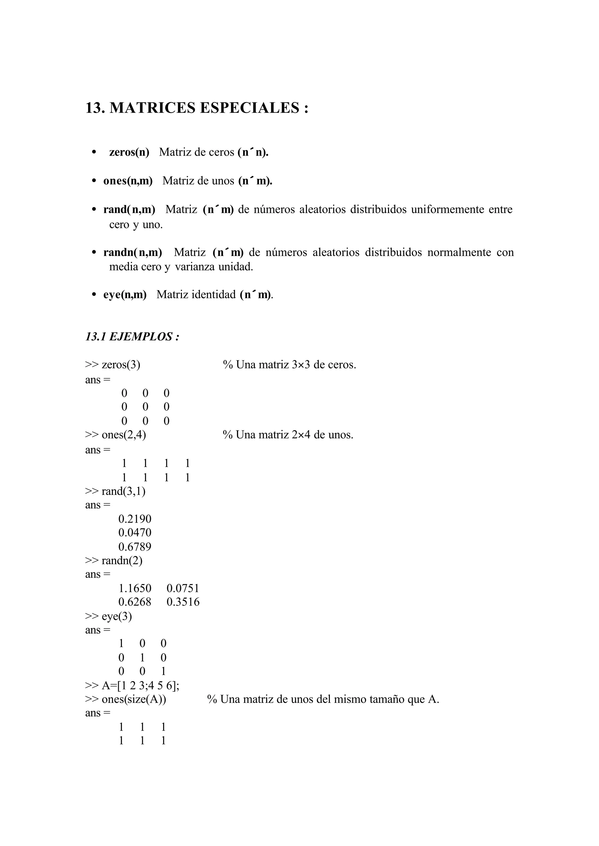 13. MATRICES ESPECIALES :
• zeros(n) Matriz de ceros (n×n).
• ones(n,m) Matriz de unos (n×m).
• rand(n,m) Matriz (n×m) de números aleatorios distribuidos uniformemente entre
cero y uno.
• randn(n,m) Matriz (n×m) de números aleatorios distribuidos normalmente con
media cero y varianza unidad.
• eye(n,m) Matriz identidad (n×m).
13.1 EJEMPLOS :
>> zeros(3) % Una matriz 3×3 de ceros.
ans =
0 0 0
0 0 0
0 0 0
>> ones(2,4) % Una matriz 2×4 de unos.
ans =
1 1 1 1
1 1 1 1
>> rand(3,1)
ans =
0.2190
0.0470
0.6789
>> randn(2)
ans =
1.1650 0.0751
0.6268 0.3516
>> eye(3)
ans =
1 0 0
0 1 0
0 0 1
>> A=[1 2 3;4 5 6];
>> ones(size(A)) % Una matriz de unos del mismo tamaño que A.
ans =
1 1 1
1 1 1
 