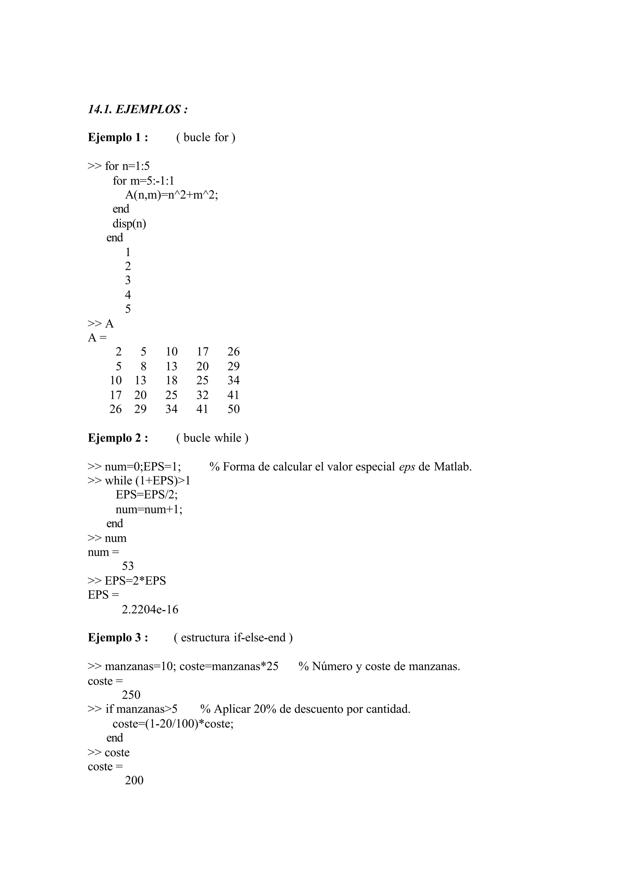 14.1. EJEMPLOS :
Ejemplo 1 : ( bucle for )
>> for n=1:5
for m=5:-1:1
A(n,m)=n^2+m^2;
end
disp(n)
end
1
2
3
4
5
>> A
A =
2 5 10 17 26
5 8 13 20 29
10 13 18 25 34
17 20 25 32 41
26 29 34 41 50
Ejemplo 2 : ( bucle while )
>> num=0;EPS=1; % Forma de calcular el valor especial eps de Matlab.
>> while (1+EPS)>1
EPS=EPS/2;
num=num+1;
end
>> num
num =
53
>> EPS=2*EPS
EPS =
2.2204e-16
Ejemplo 3 : ( estructura if-else-end )
>> manzanas=10; coste=manzanas*25 % Número y coste de manzanas.
coste =
250
>> if manzanas>5 % Aplicar 20% de descuento por cantidad.
coste=(1-20/100)*coste;
end
>> coste
coste =
200
 
