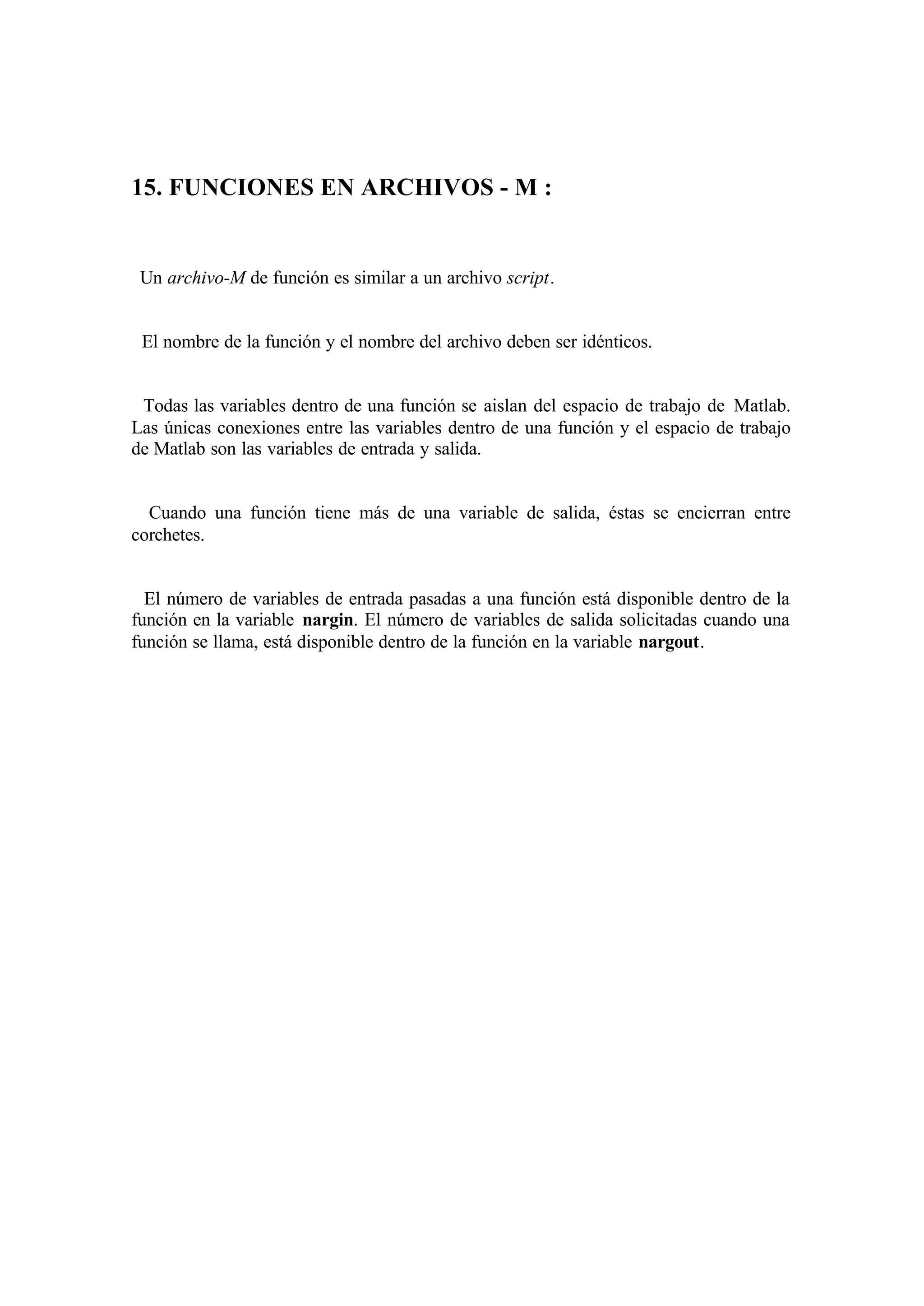 15. FUNCIONES EN ARCHIVOS - M :
Un archivo-M de función es similar a un archivo script.
El nombre de la función y el nombre del archivo deben ser idénticos.
Todas las variables dentro de una función se aislan del espacio de trabajo de Matlab.
Las únicas conexiones entre las variables dentro de una función y el espacio de trabajo
de Matlab son las variables de entrada y salida.
Cuando una función tiene más de una variable de salida, éstas se encierran entre
corchetes.
El número de variables de entrada pasadas a una función está disponible dentro de la
función en la variable nargin. El número de variables de salida solicitadas cuando una
función se llama, está disponible dentro de la función en la variable nargout.
 