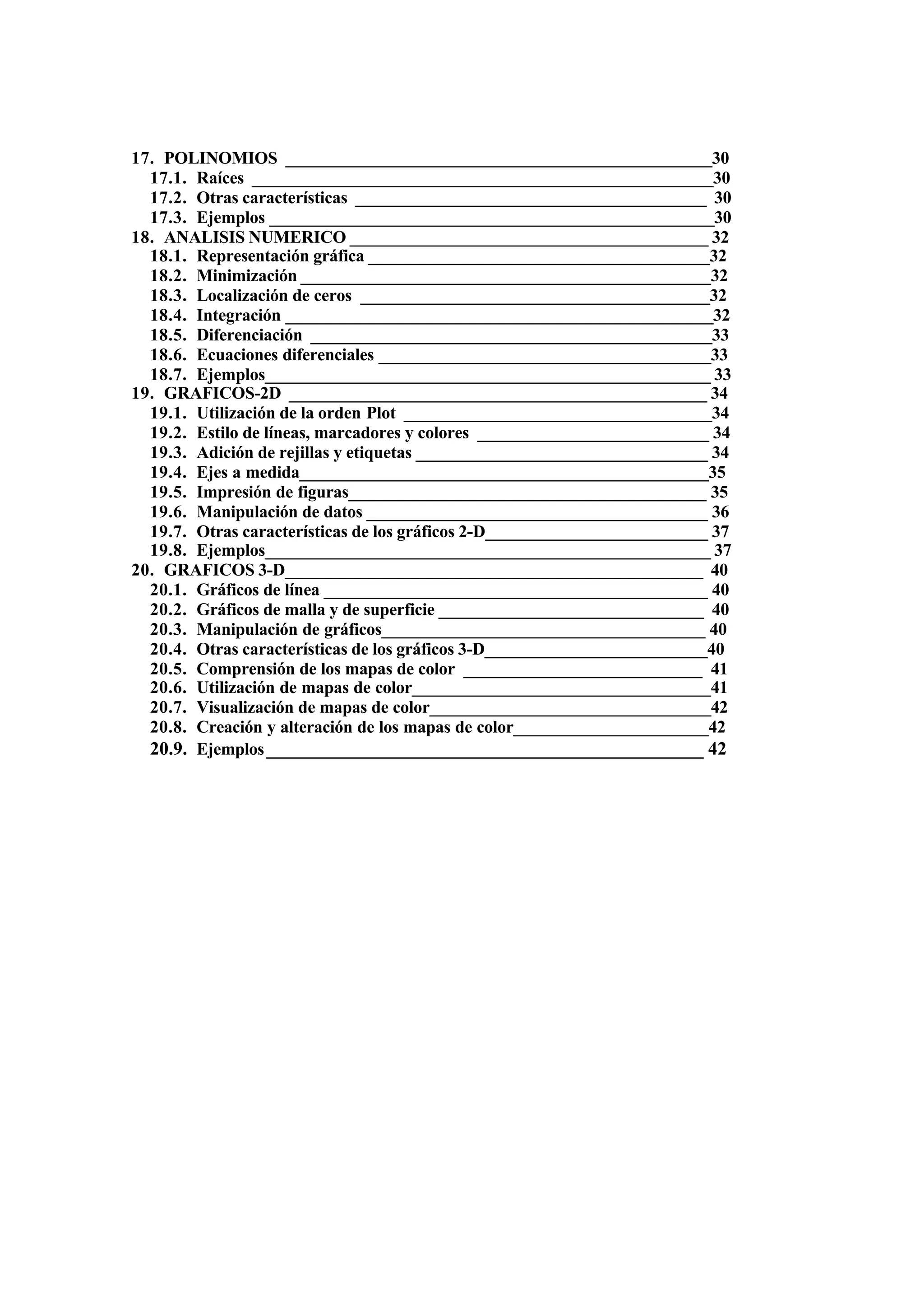 17. POLINOMIOS __________________________________________________30
17.1. Raíces ______________________________________________________30
17.2. Otras características _________________________________________ 30
17.3. Ejemplos ____________________________________________________30
18. ANALISIS NUMERICO __________________________________________ 32
18.1. Representación gráfica ________________________________________32
18.2. Minimización ________________________________________________32
18.3. Localización de ceros _________________________________________32
18.4. Integración __________________________________________________32
18.5. Diferenciación _______________________________________________33
18.6. Ecuaciones diferenciales _______________________________________33
18.7. Ejemplos____________________________________________________ 33
19. GRAFICOS-2D _________________________________________________ 34
19.1. Utilización de la orden Plot ____________________________________34
19.2. Estilo de líneas, marcadores y colores ___________________________ 34
19.3. Adición de rejillas y etiquetas __________________________________ 34
19.4. Ejes a medida________________________________________________35
19.5. Impresión de figuras__________________________________________ 35
19.6. Manipulación de datos ________________________________________ 36
19.7. Otras características de los gráficos 2-D__________________________ 37
19.8. Ejemplos____________________________________________________ 37
20. GRAFICOS 3-D_________________________________________________ 40
20.1. Gráficos de línea _____________________________________________ 40
20.2. Gráficos de malla y de superficie _______________________________ 40
20.3. Manipulación de gráficos______________________________________ 40
20.4. Otras características de los gráficos 3-D__________________________40
20.5. Comprensión de los mapas de color ____________________________ 41
20.6. Utilización de mapas de color___________________________________41
20.7. Visualización de mapas de color_________________________________42
20.8. Creación y alteración de los mapas de color_______________________42
20.9. Ejemplos_______________________________________________ 42
 
