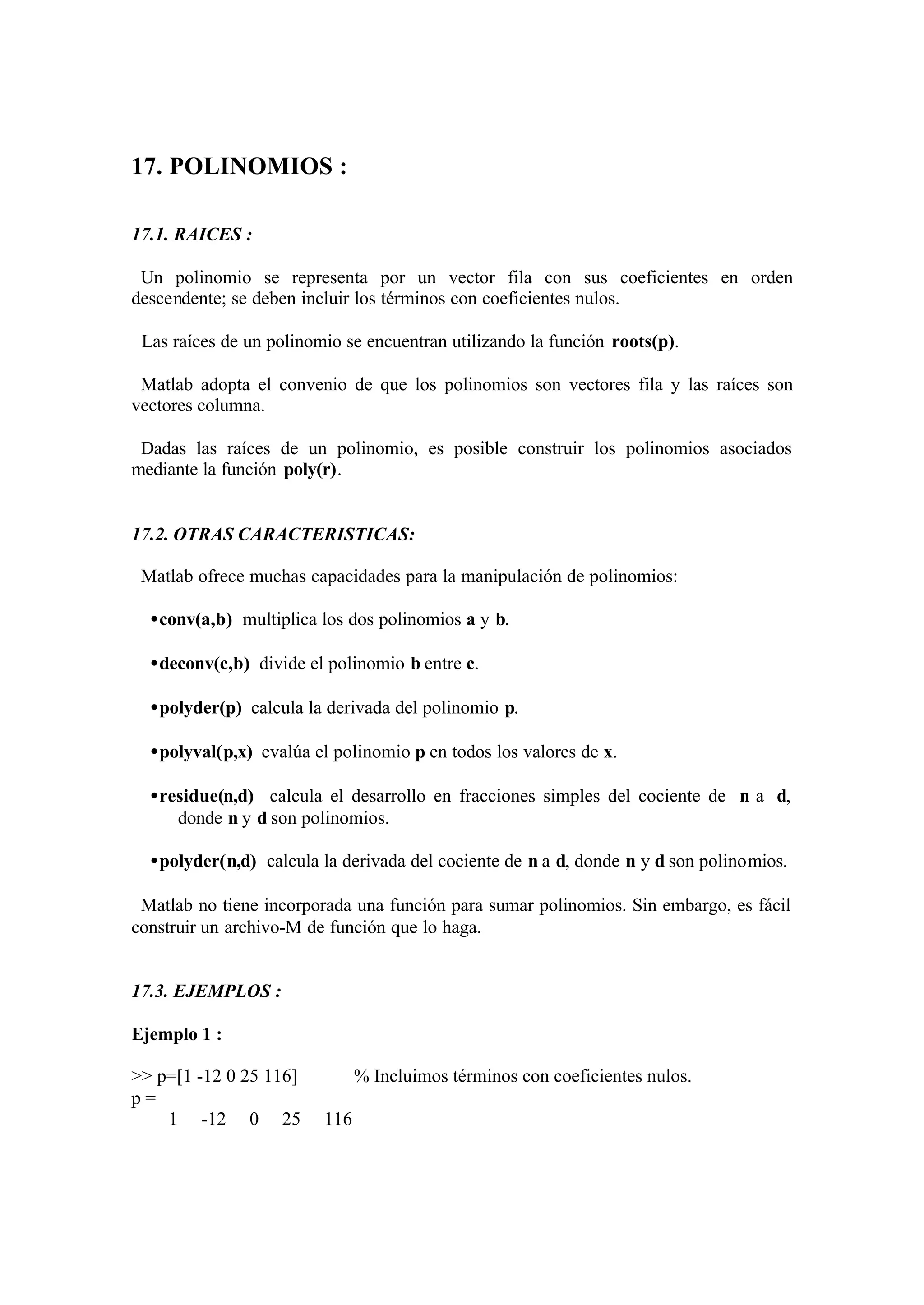 17. POLINOMIOS :
17.1. RAICES :
Un polinomio se representa por un vector fila con sus coeficientes en orden
descendente; se deben incluir los términos con coeficientes nulos.
Las raíces de un polinomio se encuentran utilizando la función roots(p).
Matlab adopta el convenio de que los polinomios son vectores fila y las raíces son
vectores columna.
Dadas las raíces de un polinomio, es posible construir los polinomios asociados
mediante la función poly(r).
17.2. OTRAS CARACTERISTICAS:
Matlab ofrece muchas capacidades para la manipulación de polinomios:
•conv(a,b) multiplica los dos polinomios a y b.
•deconv(c,b) divide el polinomio b entre c.
•polyder(p) calcula la derivada del polinomio p.
•polyval(p,x) evalúa el polinomio p en todos los valores de x.
•residue(n,d) calcula el desarrollo en fracciones simples del cociente de n a d,
donde n y d son polinomios.
•polyder(n,d) calcula la derivada del cociente de n a d, donde n y d son polinomios.
Matlab no tiene incorporada una función para sumar polinomios. Sin embargo, es fácil
construir un archivo-M de función que lo haga.
17.3. EJEMPLOS :
Ejemplo 1 :
>> p=[1 -12 0 25 116] % Incluimos términos con coeficientes nulos.
p =
1 -12 0 25 116
 