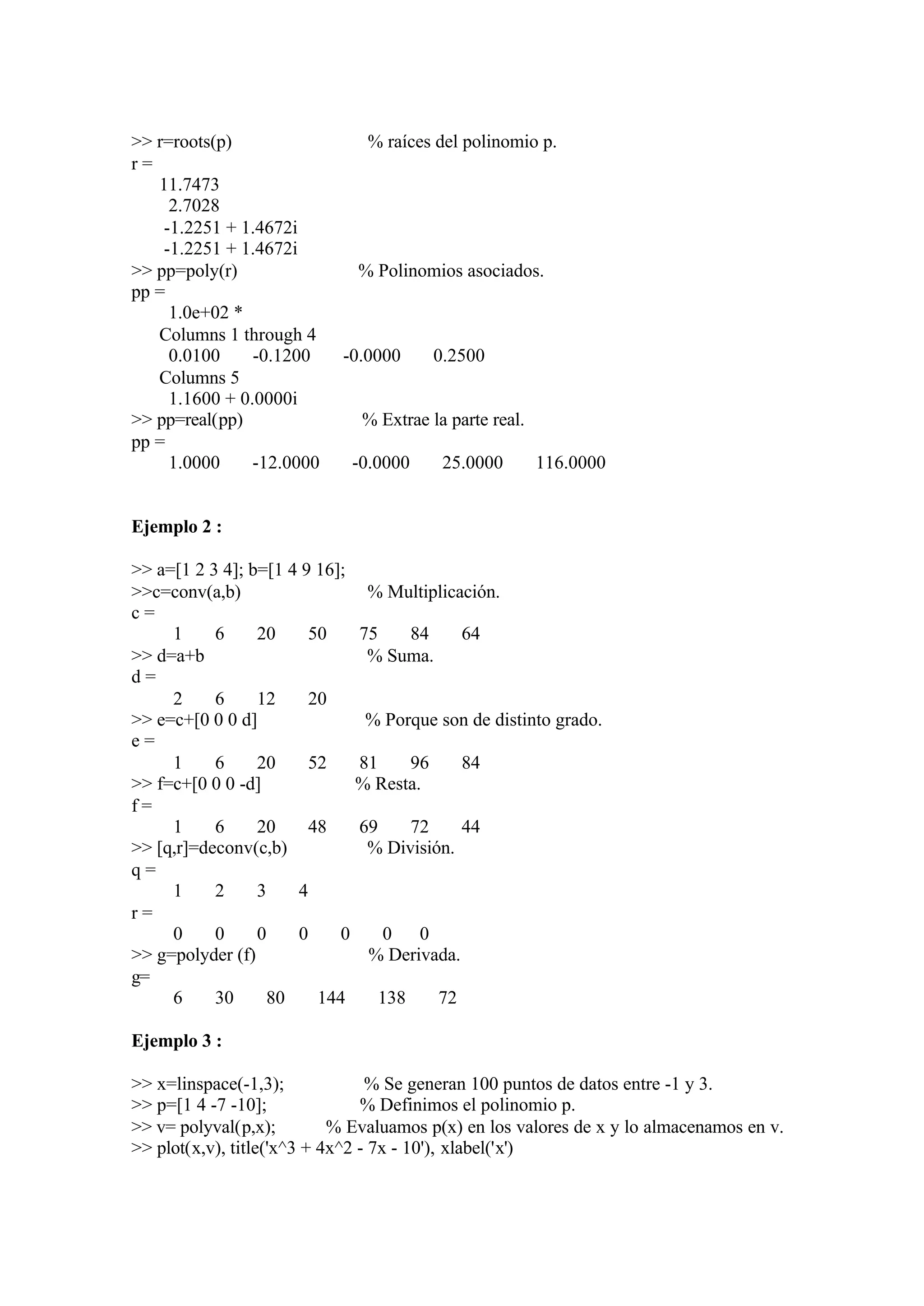 >> r=roots(p) % raíces del polinomio p.
r =
11.7473
2.7028
-1.2251 + 1.4672i
-1.2251 + 1.4672i
>> pp=poly(r) % Polinomios asociados.
pp =
1.0e+02 *
Columns 1 through 4
0.0100 -0.1200 -0.0000 0.2500
Columns 5
1.1600 + 0.0000i
>> pp=real(pp) % Extrae la parte real.
pp =
1.0000 -12.0000 -0.0000 25.0000 116.0000
Ejemplo 2 :
>> a=[1 2 3 4]; b=[1 4 9 16];
>>c=conv(a,b) % Multiplicación.
c =
1 6 20 50 75 84 64
>> d=a+b % Suma.
d =
2 6 12 20
>> e=c+[0 0 0 d] % Porque son de distinto grado.
e =
1 6 20 52 81 96 84
>> f=c+[0 0 0 -d] % Resta.
f =
1 6 20 48 69 72 44
>> [q,r]=deconv(c,b) % División.
q =
1 2 3 4
r =
0 0 0 0 0 0 0
>> g=polyder (f) % Derivada.
g=
6 30 80 144 138 72
Ejemplo 3 :
>> x=linspace(-1,3); % Se generan 100 puntos de datos entre -1 y 3.
>> p=[1 4 -7 -10]; % Definimos el polinomio p.
>> v= polyval(p,x); % Evaluamos p(x) en los valores de x y lo almacenamos en v.
>> plot(x,v), title('x^3 + 4x^2 - 7x - 10'), xlabel('x')
 