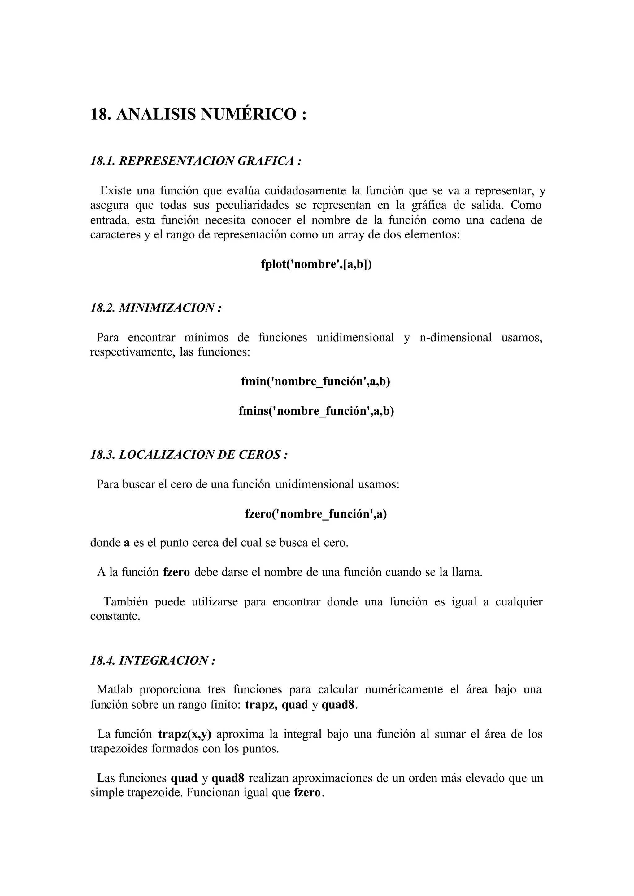 18. ANALISIS NUMÉRICO :
18.1. REPRESENTACION GRAFICA :
Existe una función que evalúa cuidadosamente la función que se va a representar, y
asegura que todas sus peculiaridades se representan en la gráfica de salida. Como
entrada, esta función necesita conocer el nombre de la función como una cadena de
caracteres y el rango de representación como un array de dos elementos:
fplot('nombre',[a,b])
18.2. MINIMIZACION :
Para encontrar mínimos de funciones unidimensional y n-dimensional usamos,
respectivamente, las funciones:
fmin('nombre_función',a,b)
fmins('nombre_función',a,b)
18.3. LOCALIZACION DE CEROS :
Para buscar el cero de una función unidimensional usamos:
fzero('nombre_función',a)
donde a es el punto cerca del cual se busca el cero.
A la función fzero debe darse el nombre de una función cuando se la llama.
También puede utilizarse para encontrar donde una función es igual a cualquier
constante.
18.4. INTEGRACION :
Matlab proporciona tres funciones para calcular numéricamente el área bajo una
función sobre un rango finito: trapz, quad y quad8.
La función trapz(x,y) aproxima la integral bajo una función al sumar el área de los
trapezoides formados con los puntos.
Las funciones quad y quad8 realizan aproximaciones de un orden más elevado que un
simple trapezoide. Funcionan igual que fzero.
 