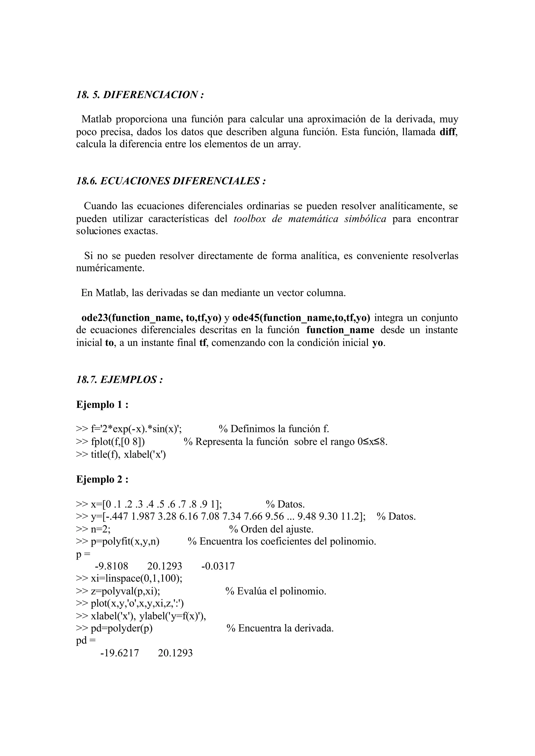 18. 5. DIFERENCIACION :
Matlab proporciona una función para calcular una aproximación de la derivada, muy
poco precisa, dados los datos que describen alguna función. Esta función, llamada diff,
calcula la diferencia entre los elementos de un array.
18.6. ECUACIONES DIFERENCIALES :
Cuando las ecuaciones diferenciales ordinarias se pueden resolver analíticamente, se
pueden utilizar características del toolbox de matemática simbólica para encontrar
soluciones exactas.
Si no se pueden resolver directamente de forma analítica, es conveniente resolverlas
numéricamente.
En Matlab, las derivadas se dan mediante un vector columna.
ode23(function_name, to,tf,yo) y ode45(function_name,to,tf,yo) integra un conjunto
de ecuaciones diferenciales descritas en la función function_name desde un instante
inicial to, a un instante final tf, comenzando con la condición inicial yo.
18.7. EJEMPLOS :
Ejemplo 1 :
>> f='2*exp(-x).*sin(x)'; % Definimos la función f.
>> fplot(f,[0 8]) % Representa la función sobre el rango 0≤x≤8.
>> title(f), xlabel('x')
Ejemplo 2 :
>> x=[0 .1 .2 .3 .4 .5 .6 .7 .8 .9 1]; % Datos.
>> y=[-.447 1.987 3.28 6.16 7.08 7.34 7.66 9.56 ... 9.48 9.30 11.2]; % Datos.
>> n=2; % Orden del ajuste.
>> p=polyfit(x,y,n) % Encuentra los coeficientes del polinomio.
p =
-9.8108 20.1293 -0.0317
>> xi=linspace(0,1,100);
>> z=polyval(p,xi); % Evalúa el polinomio.
>> plot(x,y,'o',x,y,xi,z,':')
>> xlabel('x'), ylabel('y=f(x)'),
>> pd=polyder(p) % Encuentra la derivada.
pd =
-19.6217 20.1293
 