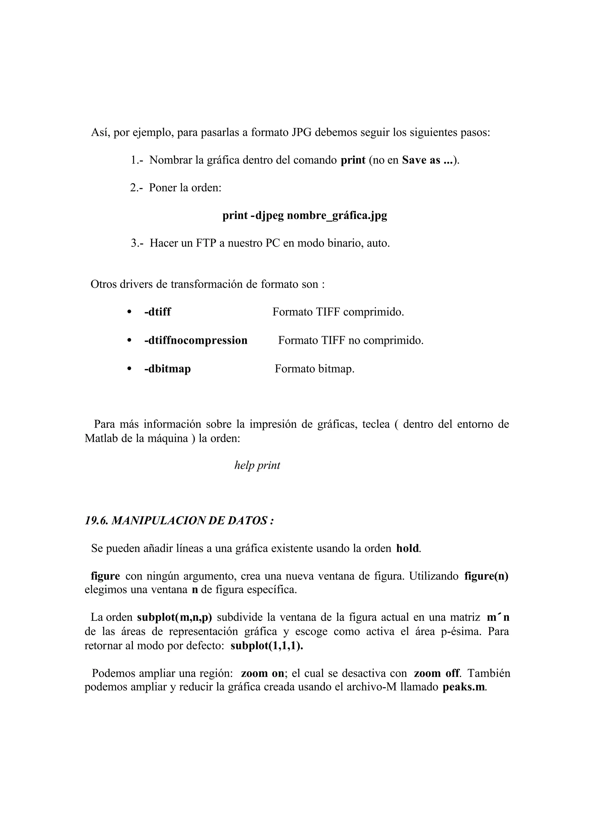 Así, por ejemplo, para pasarlas a formato JPG debemos seguir los siguientes pasos:
1.- Nombrar la gráfica dentro del comando print (no en Save as ...).
2.- Poner la orden:
print -djpeg nombre_gráfica.jpg
3.- Hacer un FTP a nuestro PC en modo binario, auto.
Otros drivers de transformación de formato son :
• -dtiff Formato TIFF comprimido.
• -dtiffnocompression Formato TIFF no comprimido.
• -dbitmap Formato bitmap.
Para más información sobre la impresión de gráficas, teclea ( dentro del entorno de
Matlab de la máquina ) la orden:
help print
19.6. MANIPULACION DE DATOS :
Se pueden añadir líneas a una gráfica existente usando la orden hold.
figure con ningún argumento, crea una nueva ventana de figura. Utilizando figure(n)
elegimos una ventana n de figura específica.
La orden subplot(m,n,p) subdivide la ventana de la figura actual en una matriz m×n
de las áreas de representación gráfica y escoge como activa el área p-ésima. Para
retornar al modo por defecto: subplot(1,1,1).
Podemos ampliar una región: zoom on; el cual se desactiva con zoom off. También
podemos ampliar y reducir la gráfica creada usando el archivo-M llamado peaks.m.
 