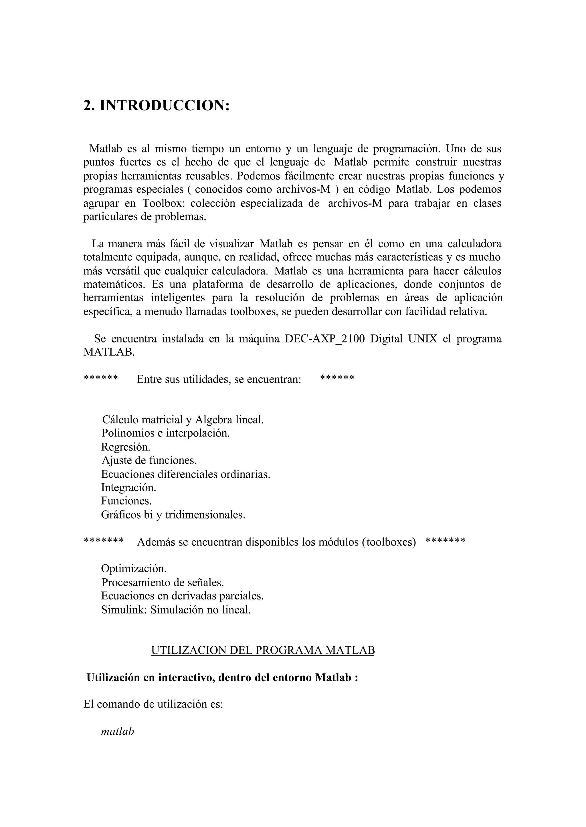 2. INTRODUCCION:
Matlab es al mismo tiempo un entorno y un lenguaje de programación. Uno de sus
puntos fuertes es el hecho de que el lenguaje de Matlab permite construir nuestras
propias herramientas reusables. Podemos fácilmente crear nuestras propias funciones y
programas especiales ( conocidos como archivos-M ) en código Matlab. Los podemos
agrupar en Toolbox: colección especializada de archivos-M para trabajar en clases
particulares de problemas.
La manera más fácil de visualizar Matlab es pensar en él como en una calculadora
totalmente equipada, aunque, en realidad, ofrece muchas más características y es mucho
más versátil que cualquier calculadora. Matlab es una herramienta para hacer cálculos
matemáticos. Es una plataforma de desarrollo de aplicaciones, donde conjuntos de
herramientas inteligentes para la resolución de problemas en áreas de aplicación
específica, a menudo llamadas toolboxes, se pueden desarrollar con facilidad relativa.
Se encuentra instalada en la máquina DEC-AXP_2100 Digital UNIX el programa
MATLAB.
****** Entre sus utilidades, se encuentran: ******
Cálculo matricial y Algebra lineal.
Polinomios e interpolación.
Regresión.
Ajuste de funciones.
Ecuaciones diferenciales ordinarias.
Integración.
Funciones.
Gráficos bi y tridimensionales.
******* Además se encuentran disponibles los módulos (toolboxes) *******
Optimización.
Procesamiento de señales.
Ecuaciones en derivadas parciales.
Simulink: Simulación no lineal.
UTILIZACION DEL PROGRAMA MATLAB
Utilización en interactivo, dentro del entorno Matlab :
El comando de utilización es:
matlab
 