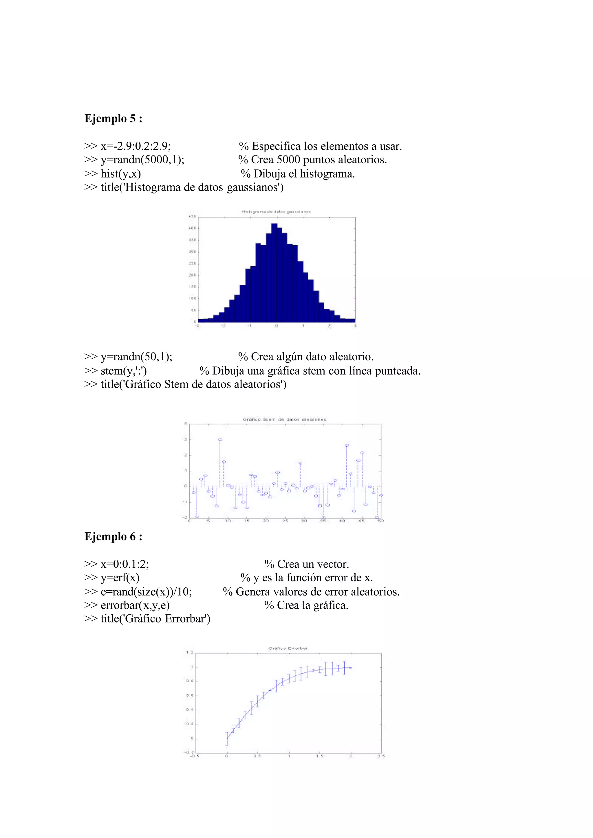 Ejemplo 5 :
>> x=-2.9:0.2:2.9; % Especifica los elementos a usar.
>> y=randn(5000,1); % Crea 5000 puntos aleatorios.
>> hist(y,x) % Dibuja el histograma.
>> title('Histograma de datos gaussianos')
>> y=randn(50,1); % Crea algún dato aleatorio.
>> stem(y,':') % Dibuja una gráfica stem con línea punteada.
>> title('Gráfico Stem de datos aleatorios')
Ejemplo 6 :
>> x=0:0.1:2; % Crea un vector.
>> y=erf(x) % y es la función error de x.
>> e=rand(size(x))/10; % Genera valores de error aleatorios.
>> errorbar(x,y,e) % Crea la gráfica.
>> title('Gráfico Errorbar')
 