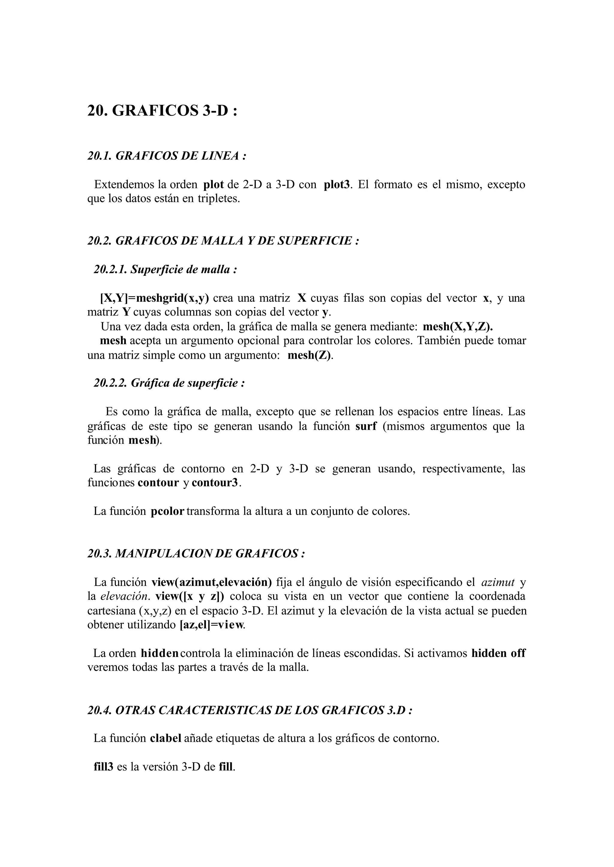 20. GRAFICOS 3-D :
20.1. GRAFICOS DE LINEA :
Extendemos la orden plot de 2-D a 3-D con plot3. El formato es el mismo, excepto
que los datos están en tripletes.
20.2. GRAFICOS DE MALLA Y DE SUPERFICIE :
20.2.1. Superficie de malla :
[X,Y]=meshgrid(x,y) crea una matriz X cuyas filas son copias del vector x, y una
matriz Y cuyas columnas son copias del vector y.
Una vez dada esta orden, la gráfica de malla se genera mediante: mesh(X,Y,Z).
mesh acepta un argumento opcional para controlar los colores. También puede tomar
una matriz simple como un argumento: mesh(Z).
20.2.2. Gráfica de superficie :
Es como la gráfica de malla, excepto que se rellenan los espacios entre líneas. Las
gráficas de este tipo se generan usando la función surf (mismos argumentos que la
función mesh).
Las gráficas de contorno en 2-D y 3-D se generan usando, respectivamente, las
funciones contour y contour3.
La función pcolor transforma la altura a un conjunto de colores.
20.3. MANIPULACION DE GRAFICOS :
La función view(azimut,elevación) fija el ángulo de visión especificando el azimut y
la elevación. view([x y z]) coloca su vista en un vector que contiene la coordenada
cartesiana (x,y,z) en el espacio 3-D. El azimut y la elevación de la vista actual se pueden
obtener utilizando [az,el]=view.
La orden hiddencontrola la eliminación de líneas escondidas. Si activamos hidden off
veremos todas las partes a través de la malla.
20.4. OTRAS CARACTERISTICAS DE LOS GRAFICOS 3.D :
La función clabel añade etiquetas de altura a los gráficos de contorno.
fill3 es la versión 3-D de fill.
 