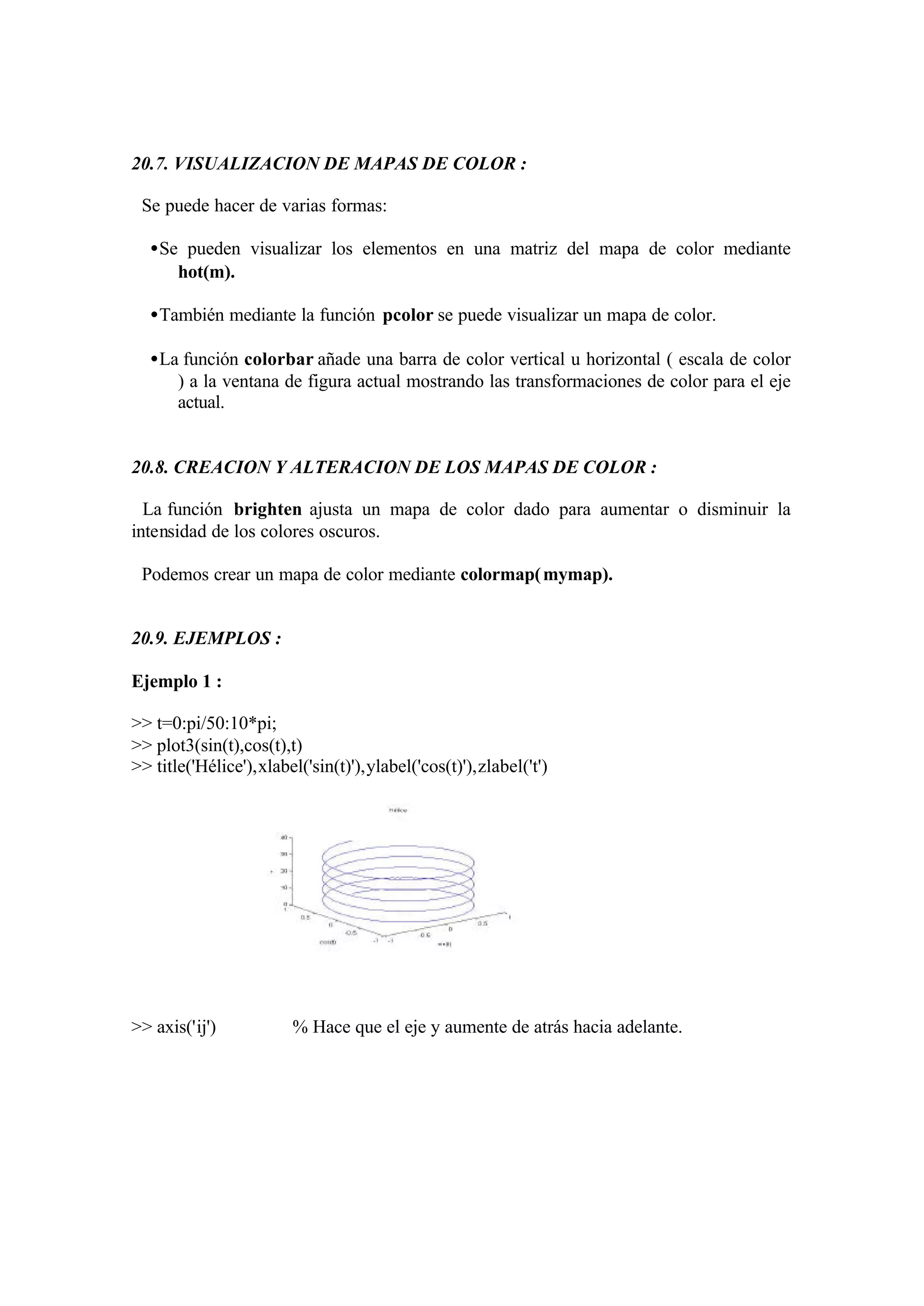 20.7. VISUALIZACION DE MAPAS DE COLOR :
Se puede hacer de varias formas:
•Se pueden visualizar los elementos en una matriz del mapa de color mediante
hot(m).
•También mediante la función pcolor se puede visualizar un mapa de color.
•La función colorbar añade una barra de color vertical u horizontal ( escala de color
) a la ventana de figura actual mostrando las transformaciones de color para el eje
actual.
20.8. CREACION Y ALTERACION DE LOS MAPAS DE COLOR :
La función brighten ajusta un mapa de color dado para aumentar o disminuir la
intensidad de los colores oscuros.
Podemos crear un mapa de color mediante colormap(mymap).
20.9. EJEMPLOS :
Ejemplo 1 :
>> t=0:pi/50:10*pi;
>> plot3(sin(t),cos(t),t)
>> title('Hélice'),xlabel('sin(t)'),ylabel('cos(t)'),zlabel('t')
>> axis('ij') % Hace que el eje y aumente de atrás hacia adelante.
 