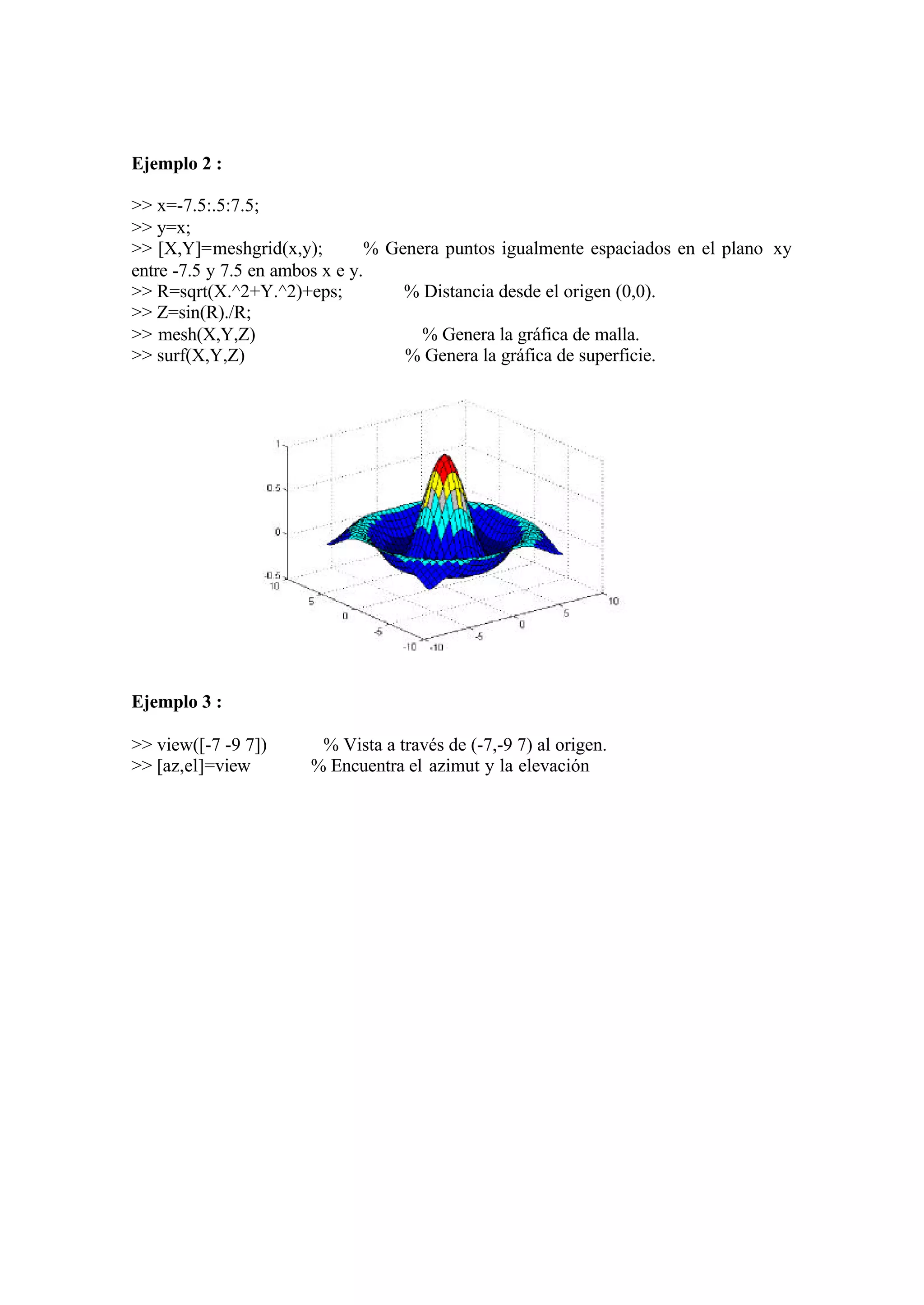 Ejemplo 2 :
>> x=-7.5:.5:7.5;
>> y=x;
>> [X,Y]=meshgrid(x,y); % Genera puntos igualmente espaciados en el plano xy
entre -7.5 y 7.5 en ambos x e y.
>> R=sqrt(X.^2+Y.^2)+eps; % Distancia desde el origen (0,0).
>> Z=sin(R)./R;
>> mesh(X,Y,Z) % Genera la gráfica de malla.
>> surf(X,Y,Z) % Genera la gráfica de superficie.
Ejemplo 3 :
>> view([-7 -9 7]) % Vista a través de (-7,-9 7) al origen.
>> [az,el]=view % Encuentra el azimut y la elevación
 