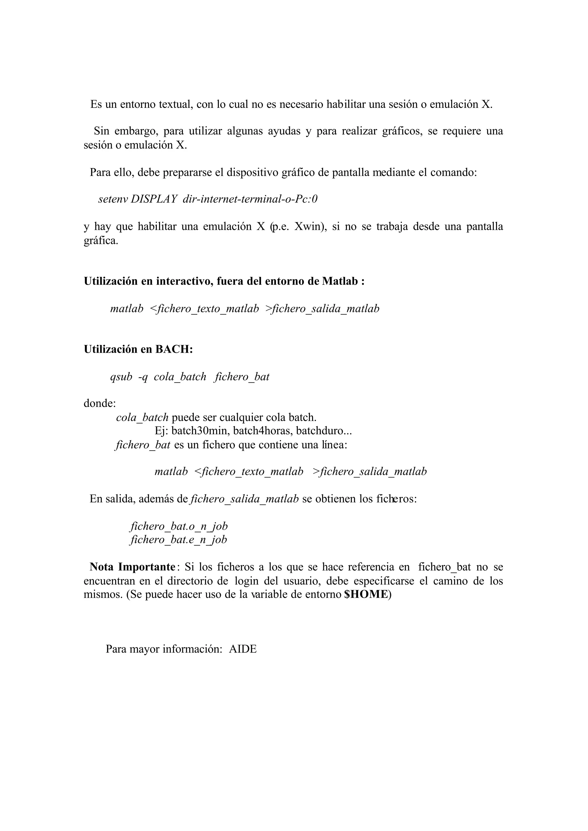 Es un entorno textual, con lo cual no es necesario habilitar una sesión o emulación X.
Sin embargo, para utilizar algunas ayudas y para realizar gráficos, se requiere una
sesión o emulación X.
Para ello, debe prepararse el dispositivo gráfico de pantalla mediante el comando:
setenv DISPLAY dir-internet-terminal-o-Pc:0
y hay que habilitar una emulación X (p.e. Xwin), si no se trabaja desde una pantalla
gráfica.
Utilización en interactivo, fuera del entorno de Matlab :
matlab <fichero_texto_matlab >fichero_salida_matlab
Utilización en BACH:
qsub -q cola_batch fichero_bat
donde:
cola_batch puede ser cualquier cola batch.
Ej: batch30min, batch4horas, batchduro...
fichero_bat es un fichero que contiene una línea:
matlab <fichero_texto_matlab >fichero_salida_matlab
En salida, además de fichero_salida_matlab se obtienen los ficheros:
fichero_bat.o_n_job
fichero_bat.e_n_job
Nota Importante: Si los ficheros a los que se hace referencia en fichero_bat no se
encuentran en el directorio de login del usuario, debe especificarse el camino de los
mismos. (Se puede hacer uso de la variable de entorno $HOME)
Para mayor información: AIDE
 