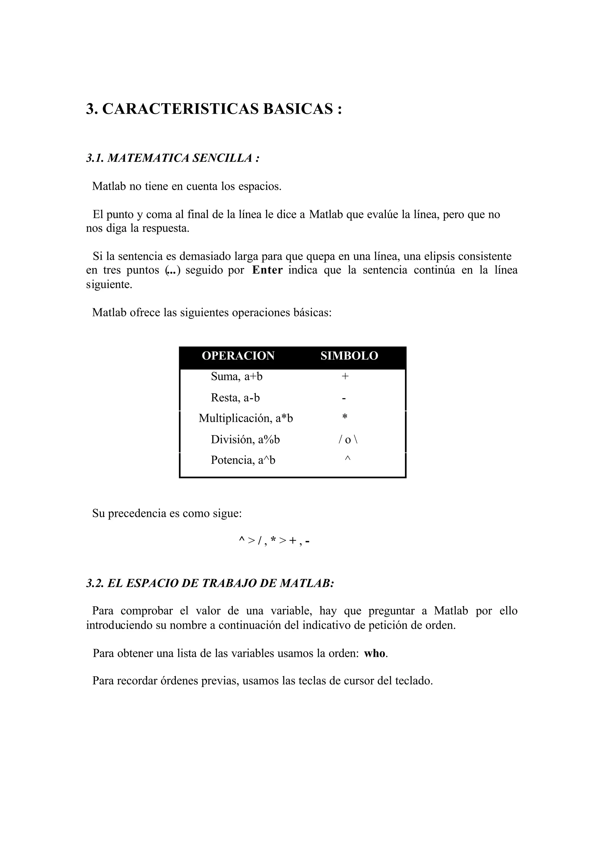 3. CARACTERISTICAS BASICAS :
3.1. MATEMATICA SENCILLA :
Matlab no tiene en cuenta los espacios.
El punto y coma al final de la línea le dice a Matlab que evalúe la línea, pero que no
nos diga la respuesta.
Si la sentencia es demasiado larga para que quepa en una línea, una elipsis consistente
en tres puntos (...) seguido por Enter indica que la sentencia continúa en la línea
siguiente.
Matlab ofrece las siguientes operaciones básicas:
OPERACION SIMBOLO
Suma, a+b +
Resta, a-b -
Multiplicación, a*b *
División, a%b / o 
Potencia, a^b ^
Su precedencia es como sigue:
^ > / , * > + , -
3.2. EL ESPACIO DE TRABAJO DE MATLAB:
Para comprobar el valor de una variable, hay que preguntar a Matlab por ello
introduciendo su nombre a continuación del indicativo de petición de orden.
Para obtener una lista de las variables usamos la orden: who.
Para recordar órdenes previas, usamos las teclas de cursor del teclado.
 