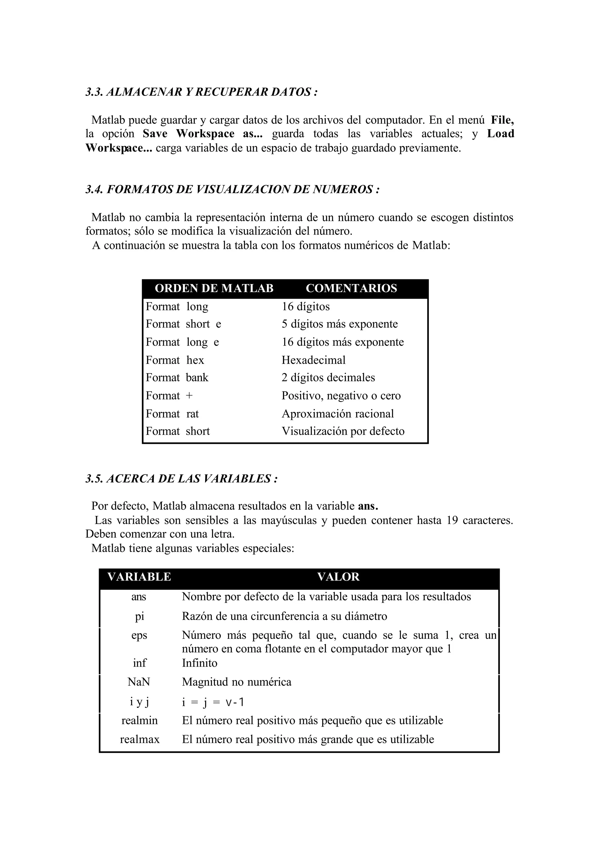 3.3. ALMACENAR Y RECUPERAR DATOS :
Matlab puede guardar y cargar datos de los archivos del computador. En el menú File,
la opción Save Workspace as... guarda todas las variables actuales; y Load
Workspace... carga variables de un espacio de trabajo guardado previamente.
3.4. FORMATOS DE VISUALIZACION DE NUMEROS :
Matlab no cambia la representación interna de un número cuando se escogen distintos
formatos; sólo se modifica la visualización del número.
A continuación se muestra la tabla con los formatos numéricos de Matlab:
ORDEN DE MATLAB COMENTARIOS
Format long 16 dígitos
Format short e 5 dígitos más exponente
Format long e 16 dígitos más exponente
Format hex Hexadecimal
Format bank 2 dígitos decimales
Format + Positivo, negativo o cero
Format rat Aproximación racional
Format short Visualización por defecto
3.5. ACERCA DE LAS VARIABLES :
Por defecto, Matlab almacena resultados en la variable ans.
Las variables son sensibles a las mayúsculas y pueden contener hasta 19 caracteres.
Deben comenzar con una letra.
Matlab tiene algunas variables especiales:
VARIABLE VALOR
ans Nombre por defecto de la variable usada para los resultados
pi Razón de una circunferencia a su diámetro
eps Número más pequeño tal que, cuando se le suma 1, crea un
número en coma flotante en el computador mayor que 1
inf Infinito
NaN Magnitud no numérica
i y j i = j = v-1
realmin El número real positivo más pequeño que es utilizable
realmax El número real positivo más grande que es utilizable
 