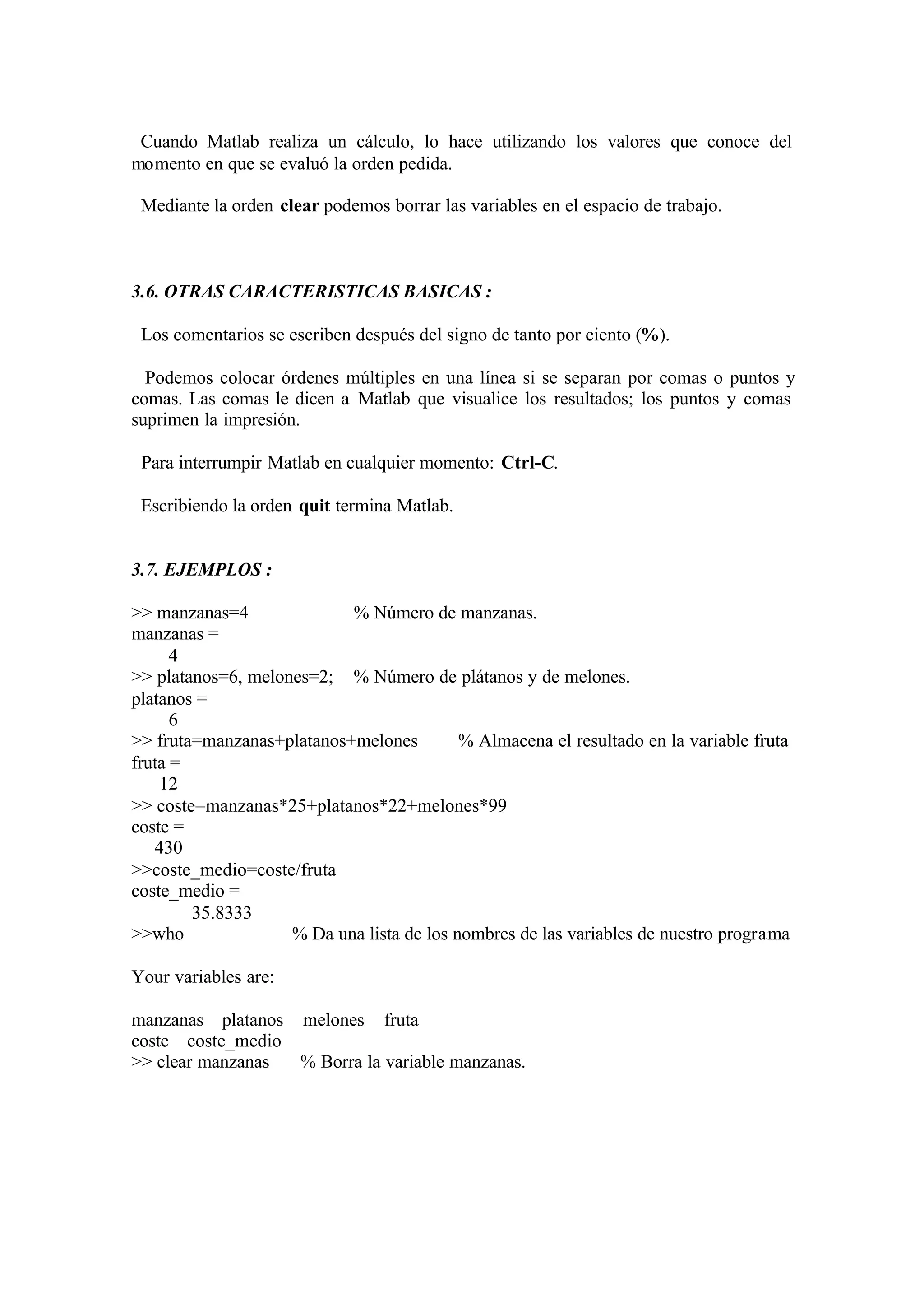 Cuando Matlab realiza un cálculo, lo hace utilizando los valores que conoce del
momento en que se evaluó la orden pedida.
Mediante la orden clear podemos borrar las variables en el espacio de trabajo.
3.6. OTRAS CARACTERISTICAS BASICAS :
Los comentarios se escriben después del signo de tanto por ciento (%).
Podemos colocar órdenes múltiples en una línea si se separan por comas o puntos y
comas. Las comas le dicen a Matlab que visualice los resultados; los puntos y comas
suprimen la impresión.
Para interrumpir Matlab en cualquier momento: Ctrl-C.
Escribiendo la orden quit termina Matlab.
3.7. EJEMPLOS :
>> manzanas=4 % Número de manzanas.
manzanas =
4
>> platanos=6, melones=2; % Número de plátanos y de melones.
platanos =
6
>> fruta=manzanas+platanos+melones % Almacena el resultado en la variable fruta
fruta =
12
>> coste=manzanas*25+platanos*22+melones*99
coste =
430
>>coste_medio=coste/fruta
coste_medio =
35.8333
>>who % Da una lista de los nombres de las variables de nuestro programa
Your variables are:
manzanas platanos melones fruta
coste coste_medio
>> clear manzanas % Borra la variable manzanas.
 