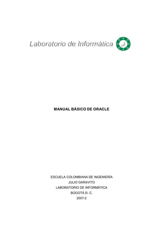 MANUAL BÁSICO DE ORACLE
ESCUELA COLOMBIANA DE INGENIERÍA
JULIO GARAVITO
LABORATORIO DE INFORMÁTICA
BOGOTÁ D. C.
2007-2
 