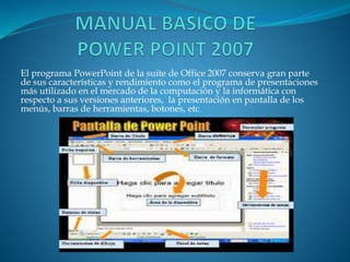 El programa PowerPoint de la suite de Office 2007 conserva gran parte
de sus características y rendimiento como el programa de presentaciones
más utilizado en el mercado de la computación y la informática con
respecto a sus versiones anteriores, la presentación en pantalla de los
menús, barras de herramientas, botones, etc.
 