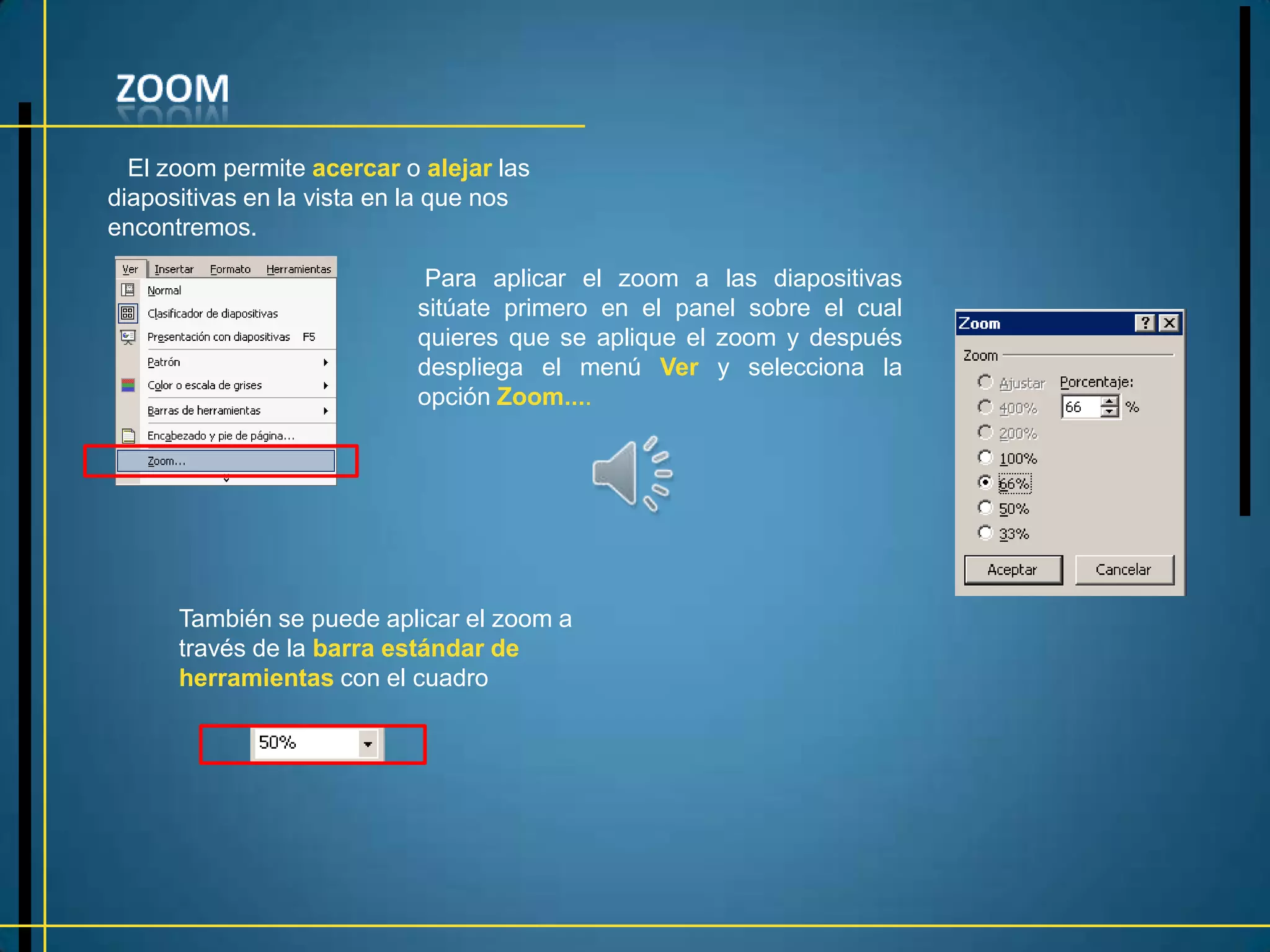 El zoom permite acercar o alejar las
diapositivas en la vista en la que nos
encontremos.

                            Para aplicar el zoom a las diapositivas
                           sitúate primero en el panel sobre el cual
                           quieres que se aplique el zoom y después
                           despliega el menú Ver y selecciona la
                           opción Zoom....




      También se puede aplicar el zoom a
      través de la barra estándar de
      herramientas con el cuadro
 
