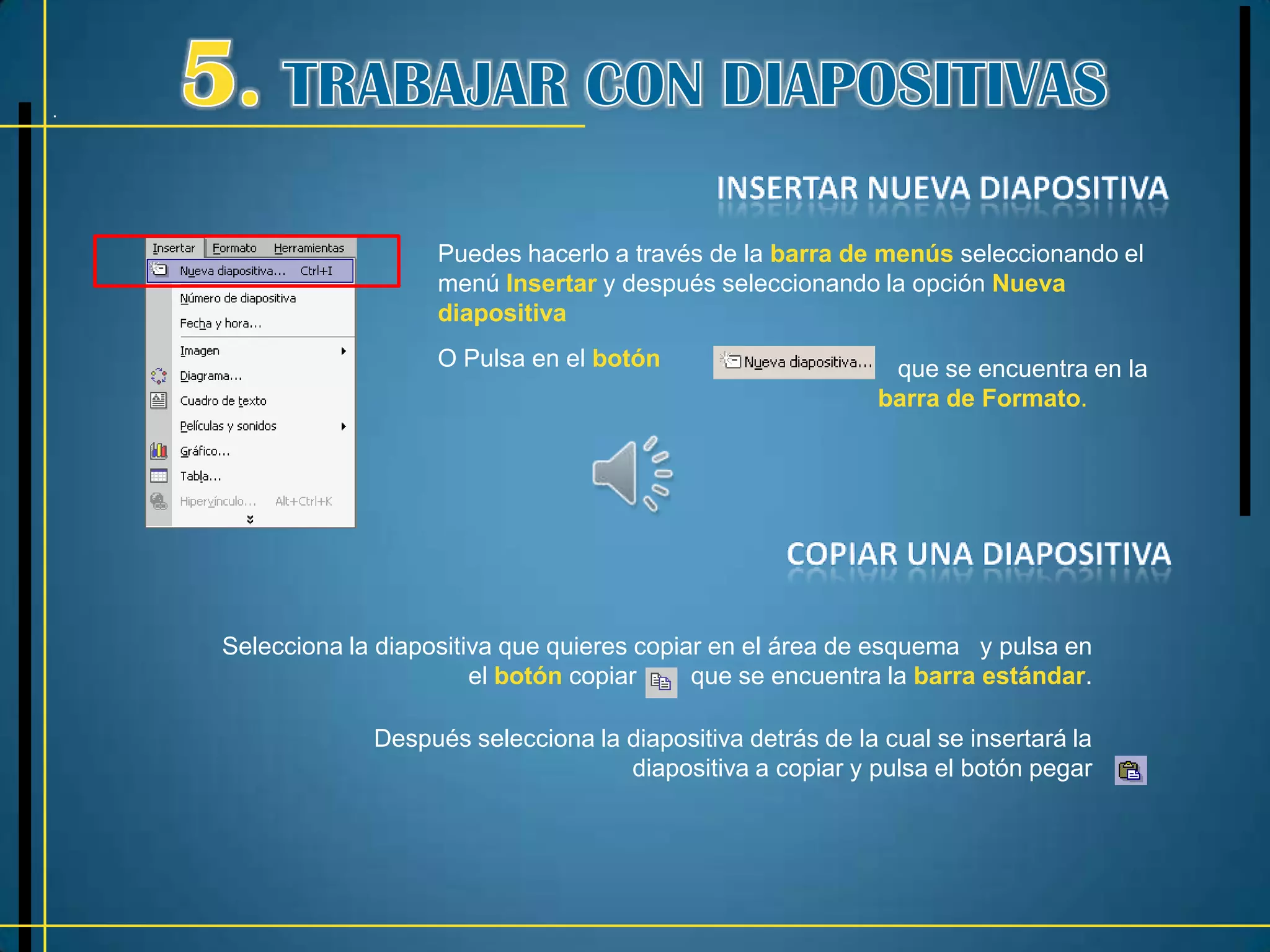 .




                       Puedes hacerlo a través de la barra de menús seleccionando el
                       menú Insertar y después seleccionando la opción Nueva
                       diapositiva
                       O Pulsa en el botón                       que se encuentra en la
                                                                barra de Formato.




    Selecciona la diapositiva que quieres copiar en el área de esquema y pulsa en
                           el botón copiar     que se encuentra la barra estándar.

                 Después selecciona la diapositiva detrás de la cual se insertará la
                                       diapositiva a copiar y pulsa el botón pegar
 