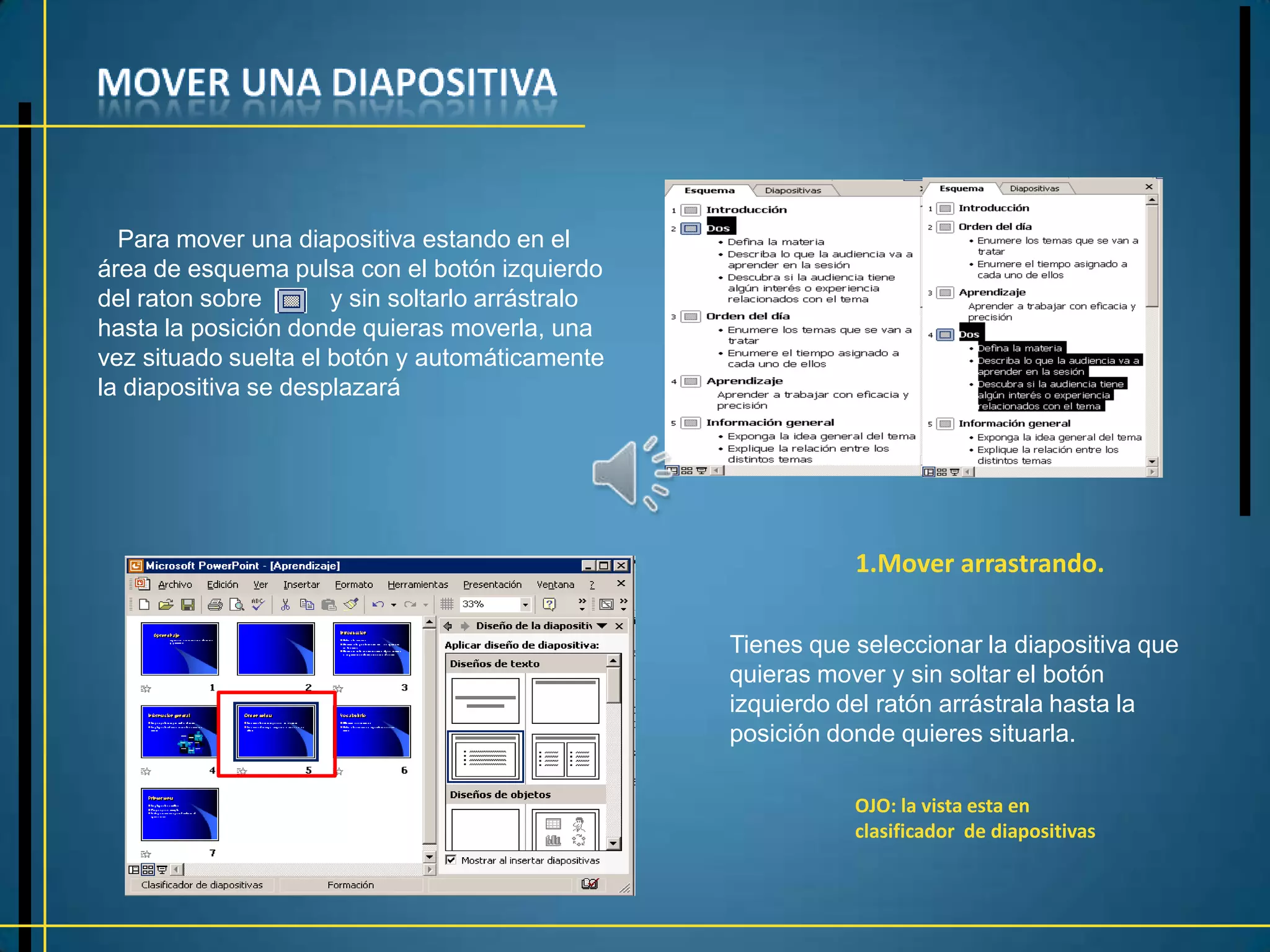 Para mover una diapositiva estando en el
área de esquema pulsa con el botón izquierdo
del raton sobre       y sin soltarlo arrástralo
hasta la posición donde quieras moverla, una
vez situado suelta el botón y automáticamente
la diapositiva se desplazará




                                                             1.Mover arrastrando.

                                                  Tienes que seleccionar la diapositiva que
                                                  quieras mover y sin soltar el botón
                                                  izquierdo del ratón arrástrala hasta la
                                                  posición donde quieres situarla.

                                                             OJO: la vista esta en
                                                             clasificador de diapositivas
 