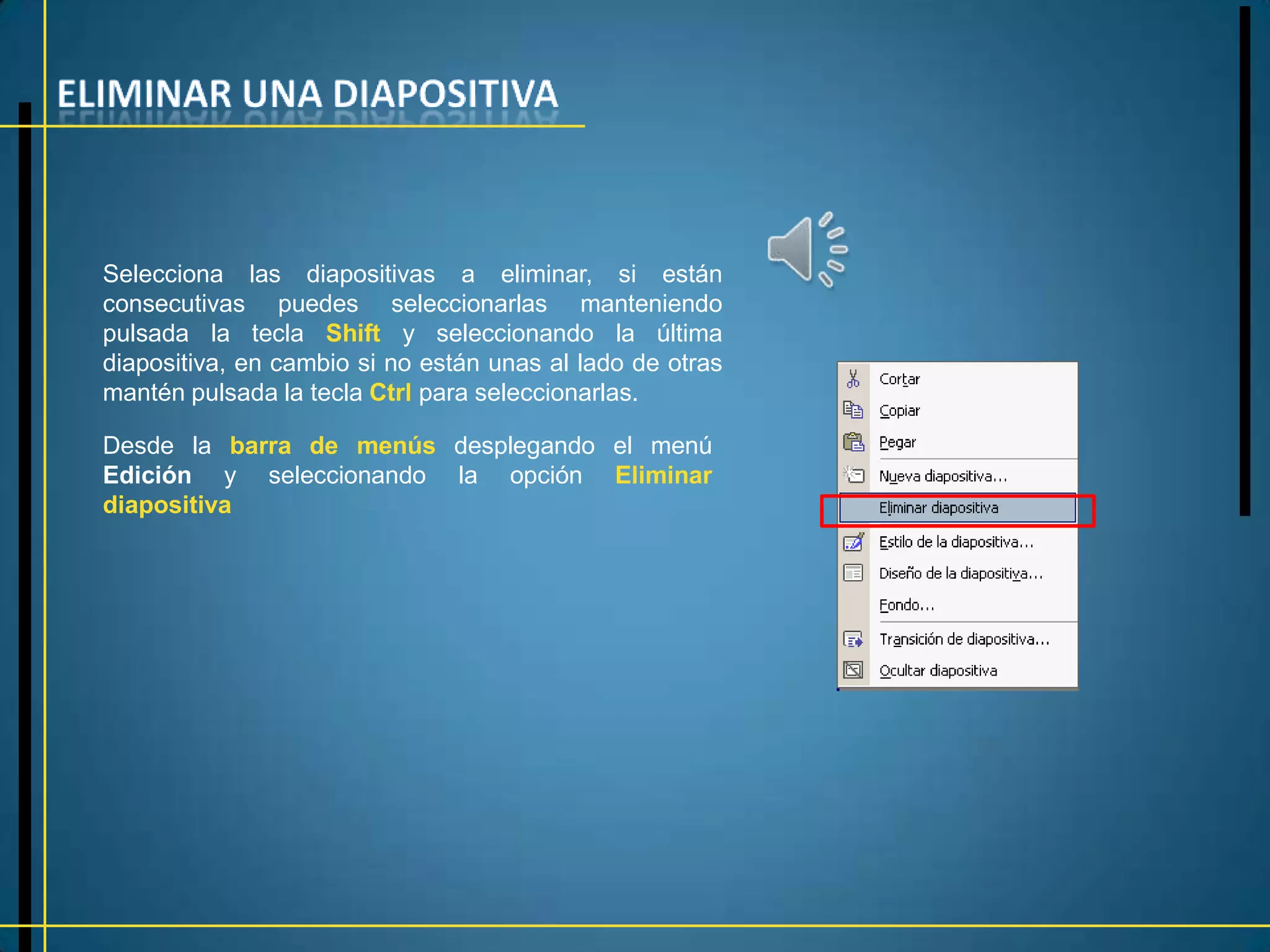 Selecciona las diapositivas a eliminar, si están
consecutivas puedes seleccionarlas manteniendo
pulsada la tecla Shift y seleccionando la última
diapositiva, en cambio si no están unas al lado de otras
mantén pulsada la tecla Ctrl para seleccionarlas.

Desde la barra de menús desplegando el menú
Edición y seleccionando la opción Eliminar
diapositiva
 