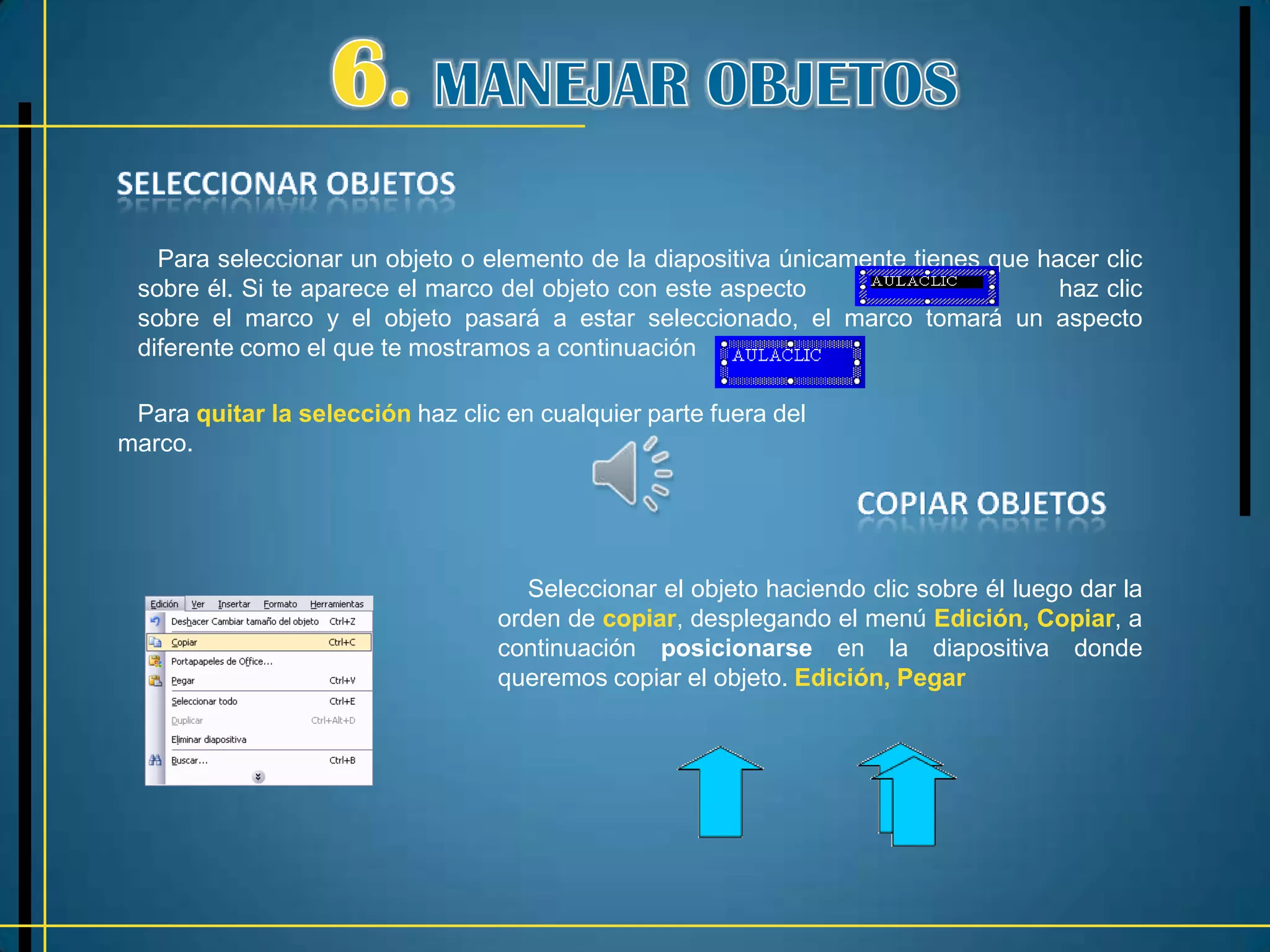 Para seleccionar un objeto o elemento de la diapositiva únicamente tienes que hacer clic
 sobre él. Si te aparece el marco del objeto con este aspecto                      haz clic
 sobre el marco y el objeto pasará a estar seleccionado, el marco tomará un aspecto
 diferente como el que te mostramos a continuación

 Para quitar la selección haz clic en cualquier parte fuera del
marco.




                                     Seleccionar el objeto haciendo clic sobre él luego dar la
                                  orden de copiar, desplegando el menú Edición, Copiar, a
                                  continuación posicionarse en la diapositiva donde
                                  queremos copiar el objeto. Edición, Pegar
 