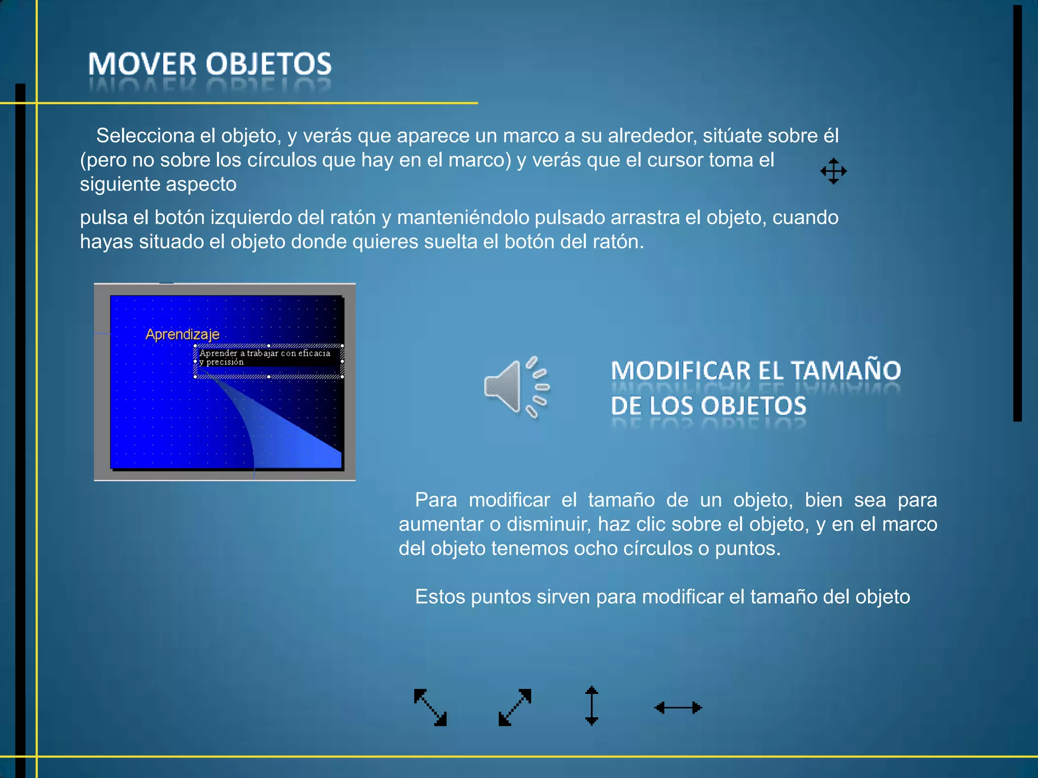 Selecciona el objeto, y verás que aparece un marco a su alrededor, sitúate sobre él
(pero no sobre los círculos que hay en el marco) y verás que el cursor toma el
siguiente aspecto
pulsa el botón izquierdo del ratón y manteniéndolo pulsado arrastra el objeto, cuando
hayas situado el objeto donde quieres suelta el botón del ratón.




                                    Para modificar el tamaño de un objeto, bien sea para
                                   aumentar o disminuir, haz clic sobre el objeto, y en el marco
                                   del objeto tenemos ocho círculos o puntos.

                                     Estos puntos sirven para modificar el tamaño del objeto
 