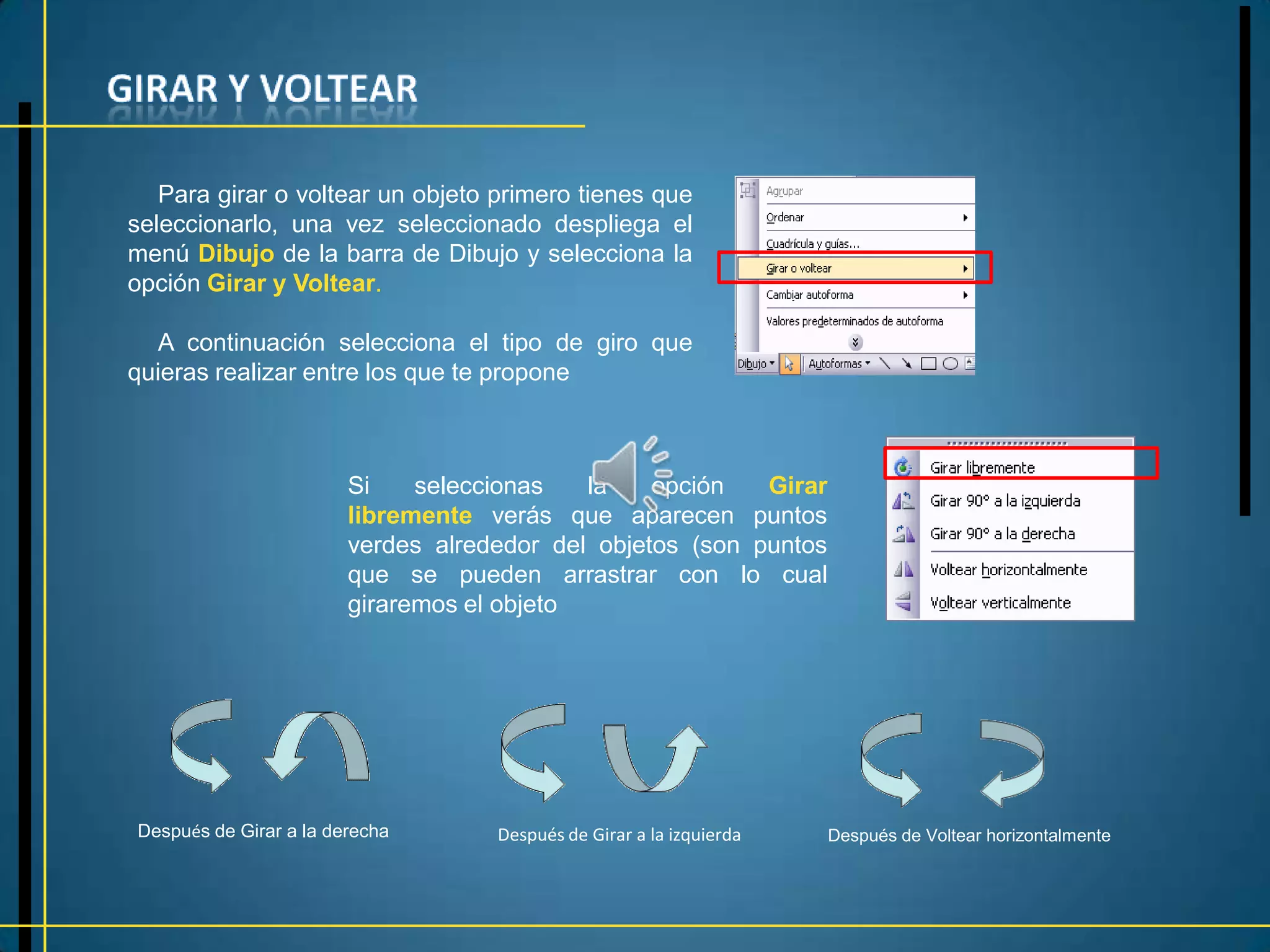 Para girar o voltear un objeto primero tienes que
seleccionarlo, una vez seleccionado despliega el
menú Dibujo de la barra de Dibujo y selecciona la
opción Girar y Voltear.

  A continuación selecciona el tipo de giro que
quieras realizar entre los que te propone



                        Si    seleccionas   la    opción   Girar
                        libremente verás que aparecen puntos
                        verdes alrededor del objetos (son puntos
                        que se pueden arrastrar con lo cual
                        giraremos el objeto




Después de Girar a la derecha       Después de Girar a la izquierda   Después de Voltear horizontalmente
 