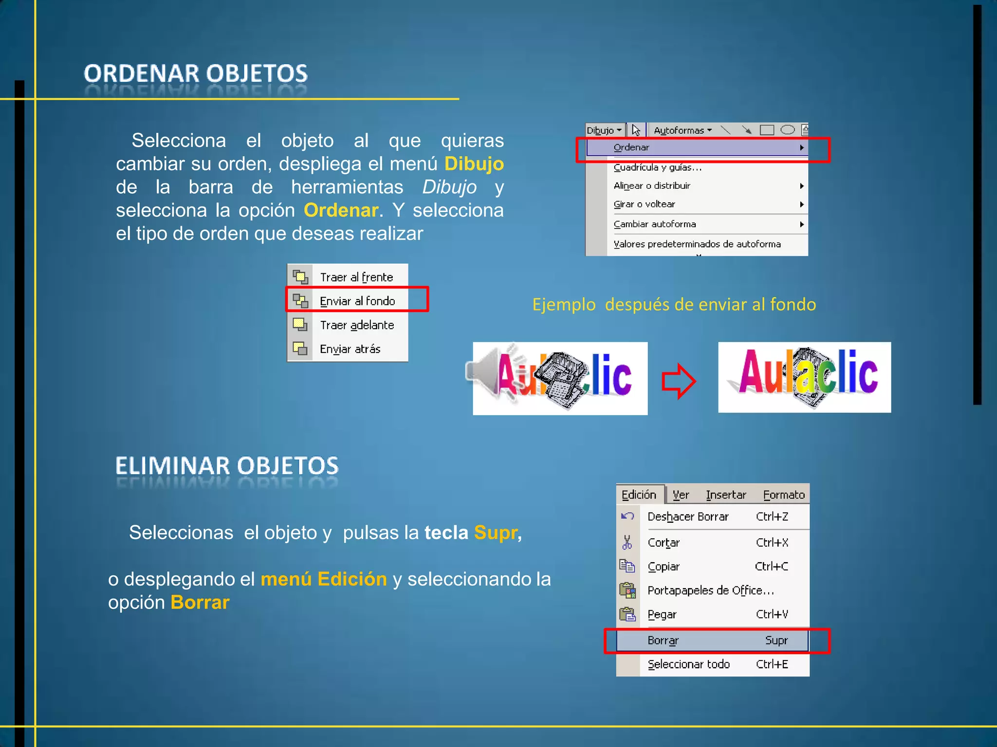 Selecciona el objeto al que quieras
cambiar su orden, despliega el menú Dibujo
de la barra de herramientas Dibujo y
selecciona la opción Ordenar. Y selecciona
el tipo de orden que deseas realizar


                                                  Ejemplo después de enviar al fondo




  Seleccionas el objeto y pulsas la tecla Supr,

o desplegando el menú Edición y seleccionando la
opción Borrar
 