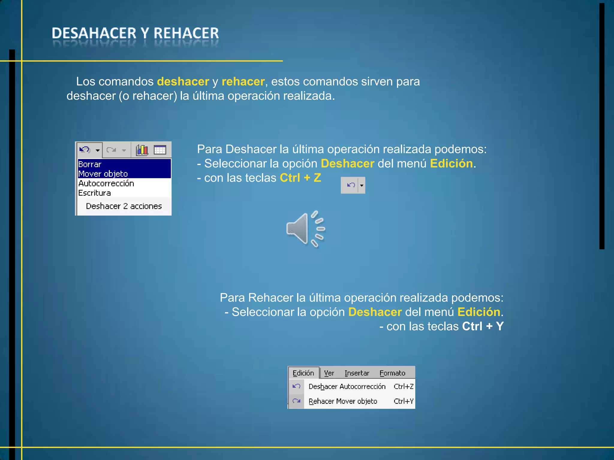 Los comandos deshacer y rehacer, estos comandos sirven para
deshacer (o rehacer) la última operación realizada.



                      Para Deshacer la última operación realizada podemos:
                      - Seleccionar la opción Deshacer del menú Edición.
                      - con las teclas Ctrl + Z




                          Para Rehacer la última operación realizada podemos:
                           - Seleccionar la opción Deshacer del menú Edición.
                                                       - con las teclas Ctrl + Y
 