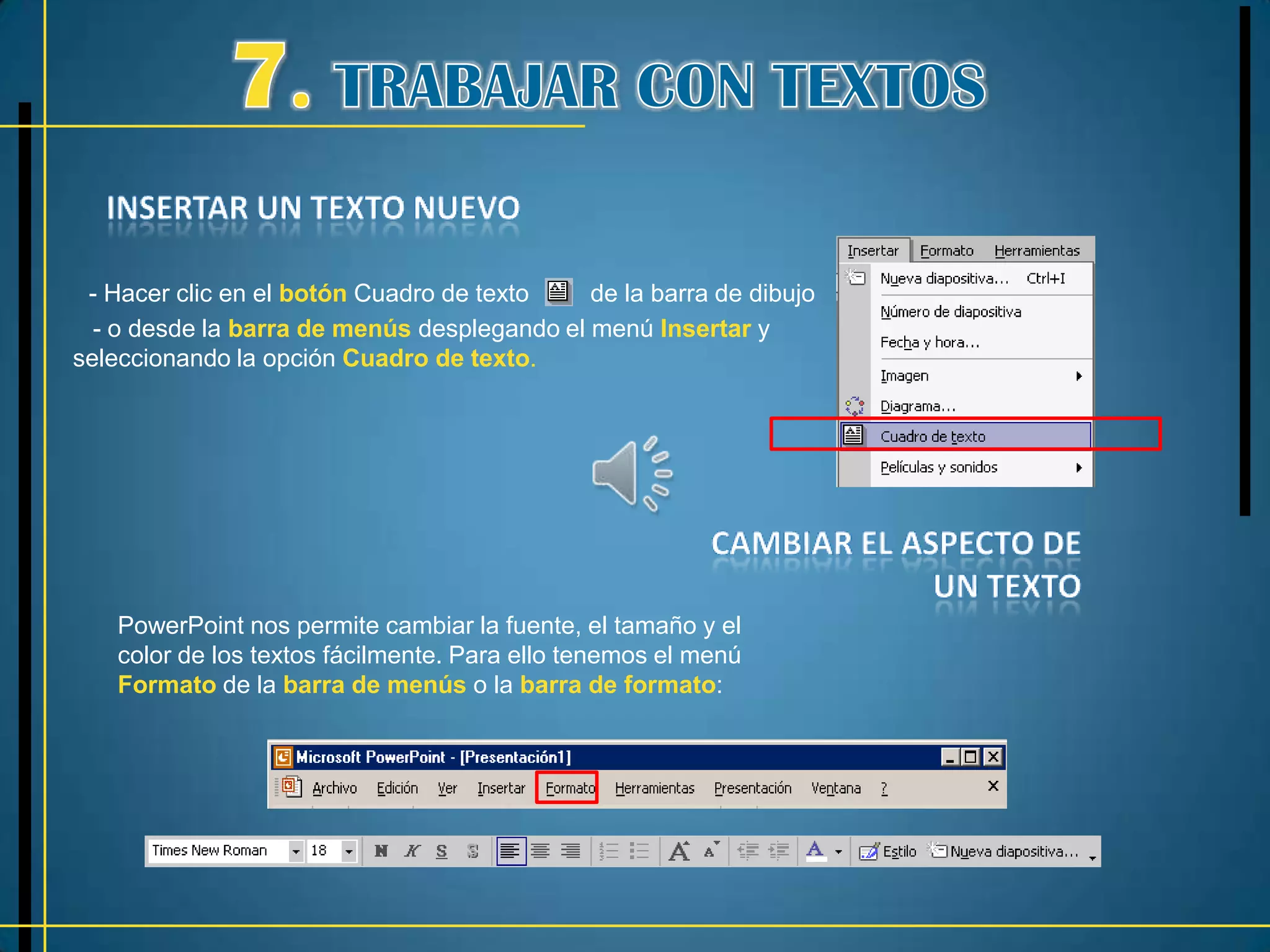 - Hacer clic en el botón Cuadro de texto    de la barra de dibujo
  - o desde la barra de menús desplegando el menú Insertar y
seleccionando la opción Cuadro de texto.




   PowerPoint nos permite cambiar la fuente, el tamaño y el
   color de los textos fácilmente. Para ello tenemos el menú
   Formato de la barra de menús o la barra de formato:
 