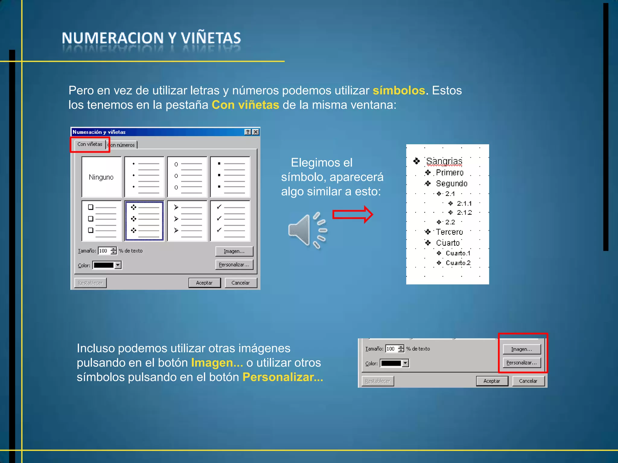 Pero en vez de utilizar letras y números podemos utilizar símbolos. Estos
los tenemos en la pestaña Con viñetas de la misma ventana:



                                         Elegimos el
                                       símbolo, aparecerá
                                       algo similar a esto:




 Incluso podemos utilizar otras imágenes
 pulsando en el botón Imagen... o utilizar otros
 símbolos pulsando en el botón Personalizar...
 