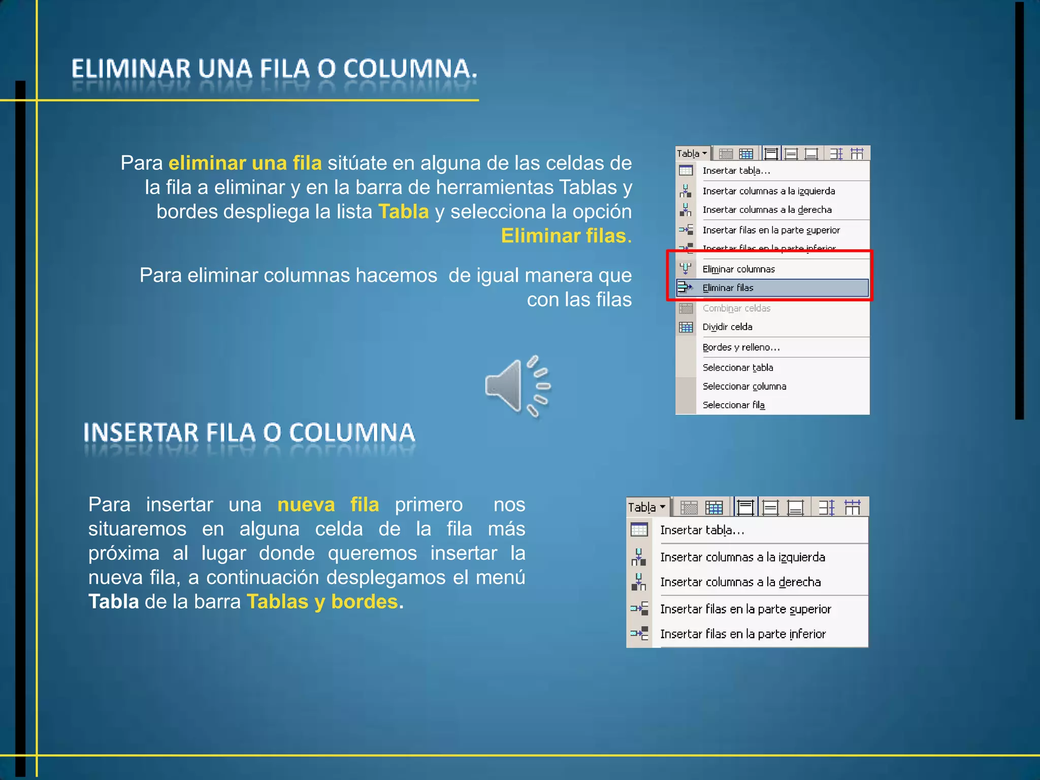 Para eliminar una fila sitúate en alguna de las celdas de
     la fila a eliminar y en la barra de herramientas Tablas y
       bordes despliega la lista Tabla y selecciona la opción
                                               Eliminar filas.
     Para eliminar columnas hacemos de igual manera que
                                             con las filas




Para insertar una nueva fila primero nos
situaremos en alguna celda de la fila más
próxima al lugar donde queremos insertar la
nueva fila, a continuación desplegamos el menú
Tabla de la barra Tablas y bordes.
 