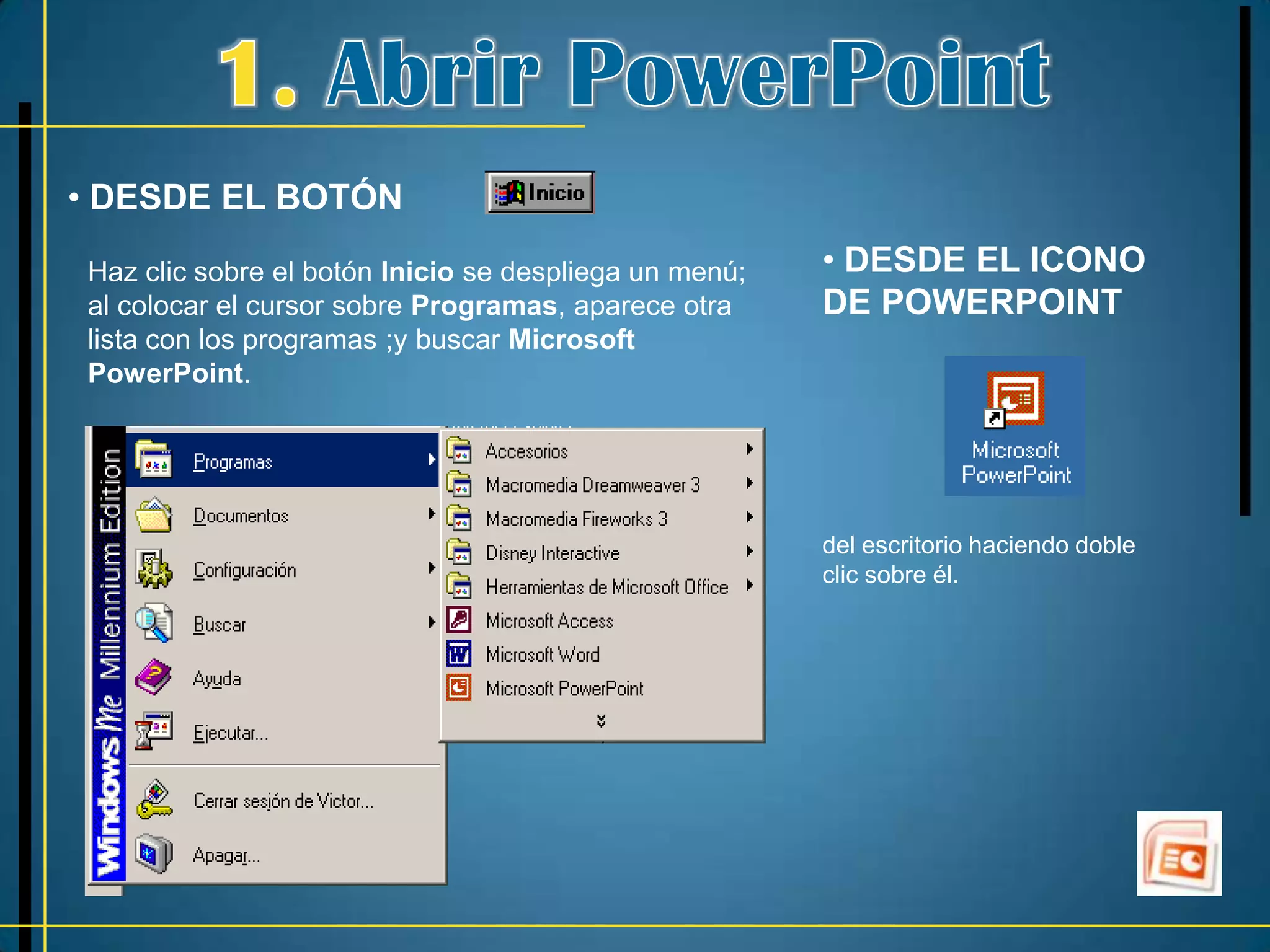 • DESDE EL BOTÓN

Haz clic sobre el botón Inicio se despliega un menú;   • DESDE EL ICONO
al colocar el cursor sobre Programas, aparece otra     DE POWERPOINT
lista con los programas ;y buscar Microsoft
PowerPoint.




                                                       del escritorio haciendo doble
                                                       clic sobre él.
 