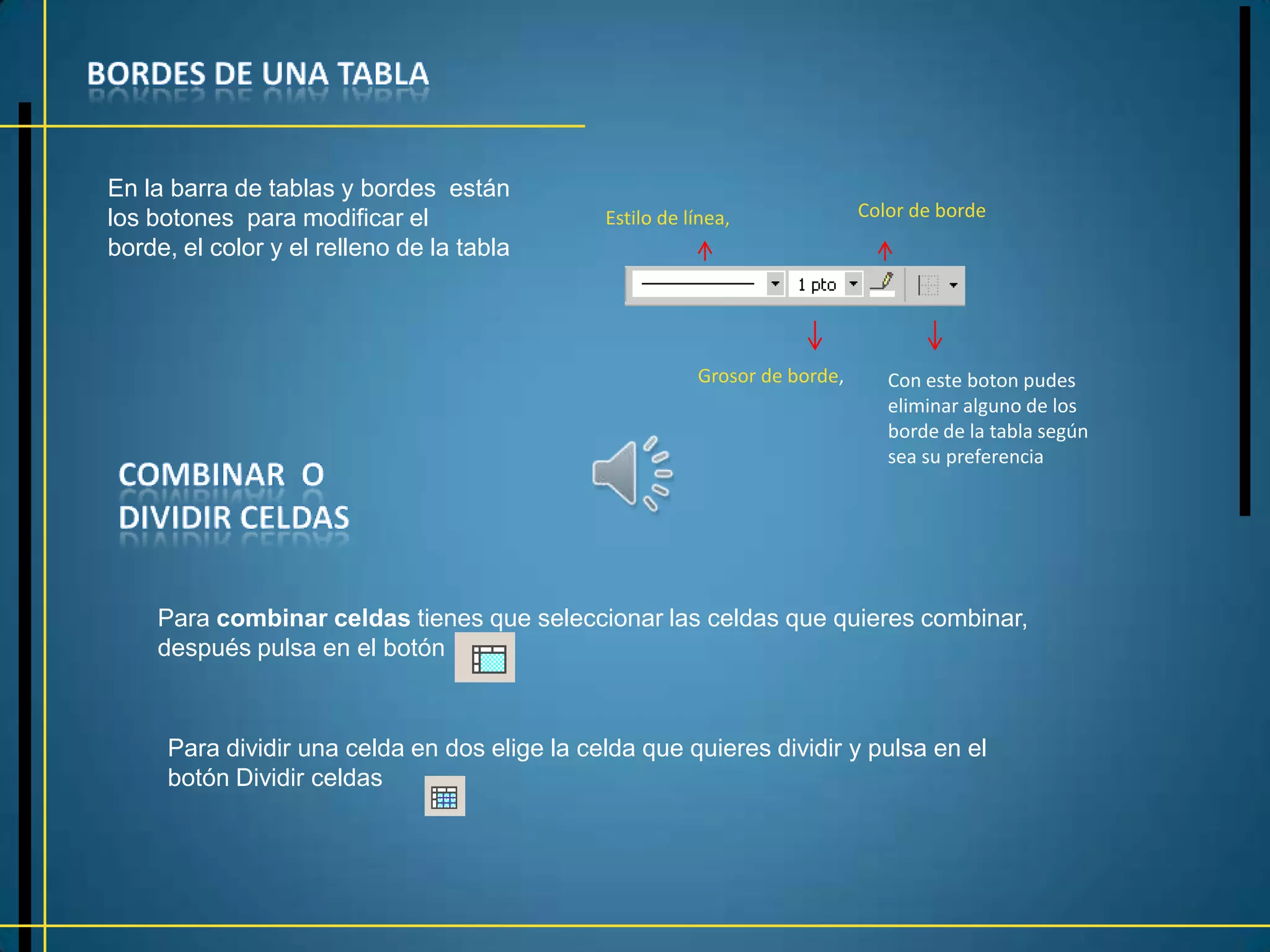En la barra de tablas y bordes están
los botones para modificar el                 Estilo de línea,              Color de borde
borde, el color y el relleno de la tabla




                                                         Grosor de borde,      Con este boton pudes
                                                                               eliminar alguno de los
                                                                               borde de la tabla según
                                                                               sea su preferencia




    Para combinar celdas tienes que seleccionar las celdas que quieres combinar,
    después pulsa en el botón



     Para dividir una celda en dos elige la celda que quieres dividir y pulsa en el
     botón Dividir celdas
 