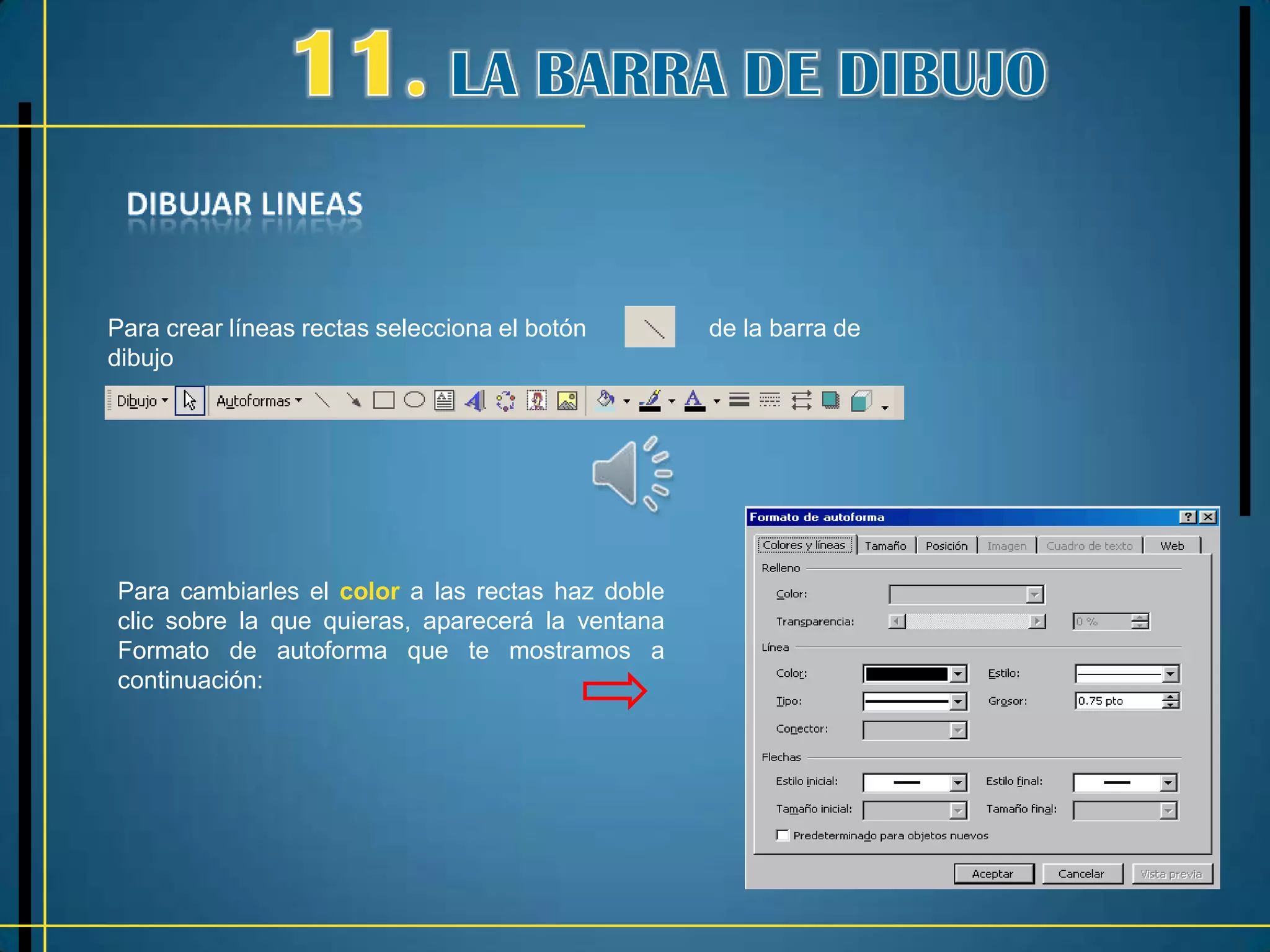 Para crear líneas rectas selecciona el botón      de la barra de
dibujo




Para cambiarles el color a las rectas haz doble
clic sobre la que quieras, aparecerá la ventana
Formato de autoforma que te mostramos a
continuación:
 