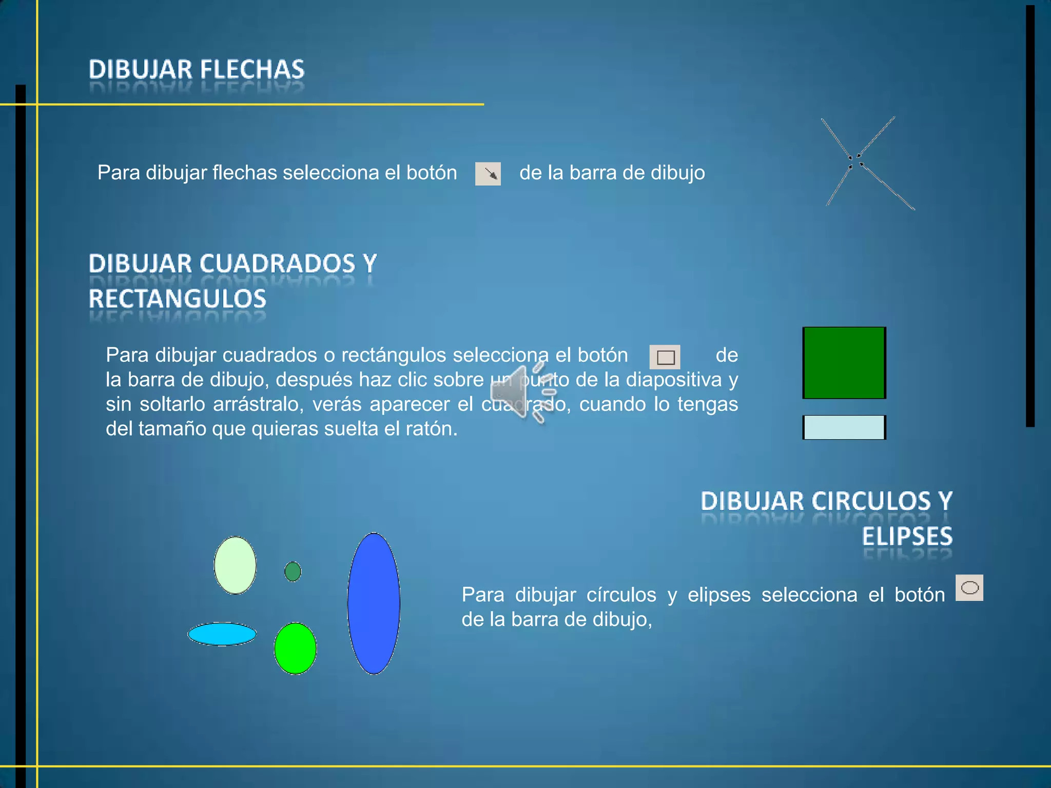 Para dibujar flechas selecciona el botón         de la barra de dibujo




Para dibujar cuadrados o rectángulos selecciona el botón            de
la barra de dibujo, después haz clic sobre un punto de la diapositiva y
sin soltarlo arrástralo, verás aparecer el cuadrado, cuando lo tengas
del tamaño que quieras suelta el ratón.




                                           Para dibujar círculos y elipses selecciona el botón
                                           de la barra de dibujo,
 
