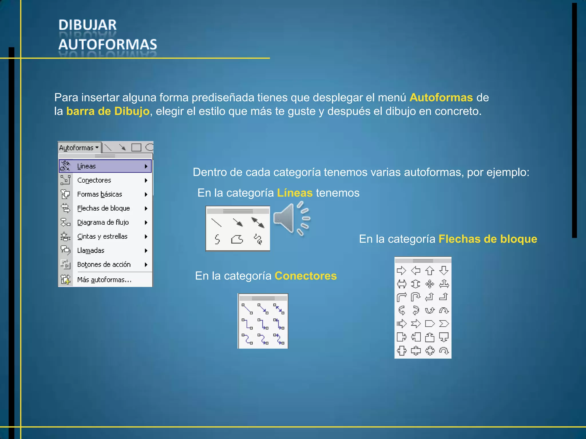 Para insertar alguna forma prediseñada tienes que desplegar el menú Autoformas de
la barra de Dibujo, elegir el estilo que más te guste y después el dibujo en concreto.




                           Dentro de cada categoría tenemos varias autoformas, por ejemplo:
                            En la categoría Líneas tenemos



                                                            En la categoría Flechas de bloque


                           En la categoría Conectores
 