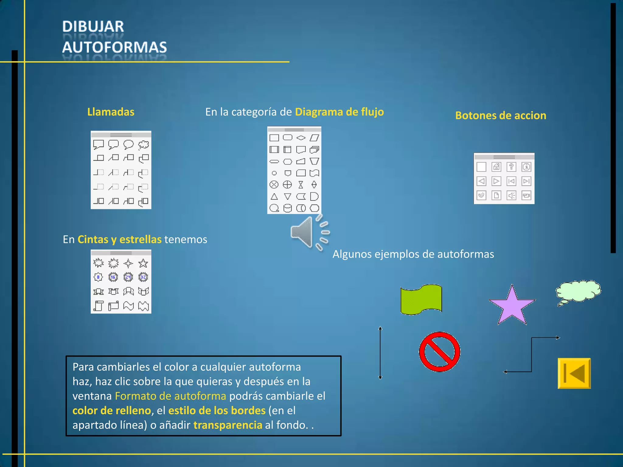 Llamadas                En la categoría de Diagrama de flujo            Botones de accion




En Cintas y estrellas tenemos
                                                      Algunos ejemplos de autoformas




 Para cambiarles el color a cualquier autoforma
 haz, haz clic sobre la que quieras y después en la
 ventana Formato de autoforma podrás cambiarle el
 color de relleno, el estilo de los bordes (en el
 apartado línea) o añadir transparencia al fondo. .
 