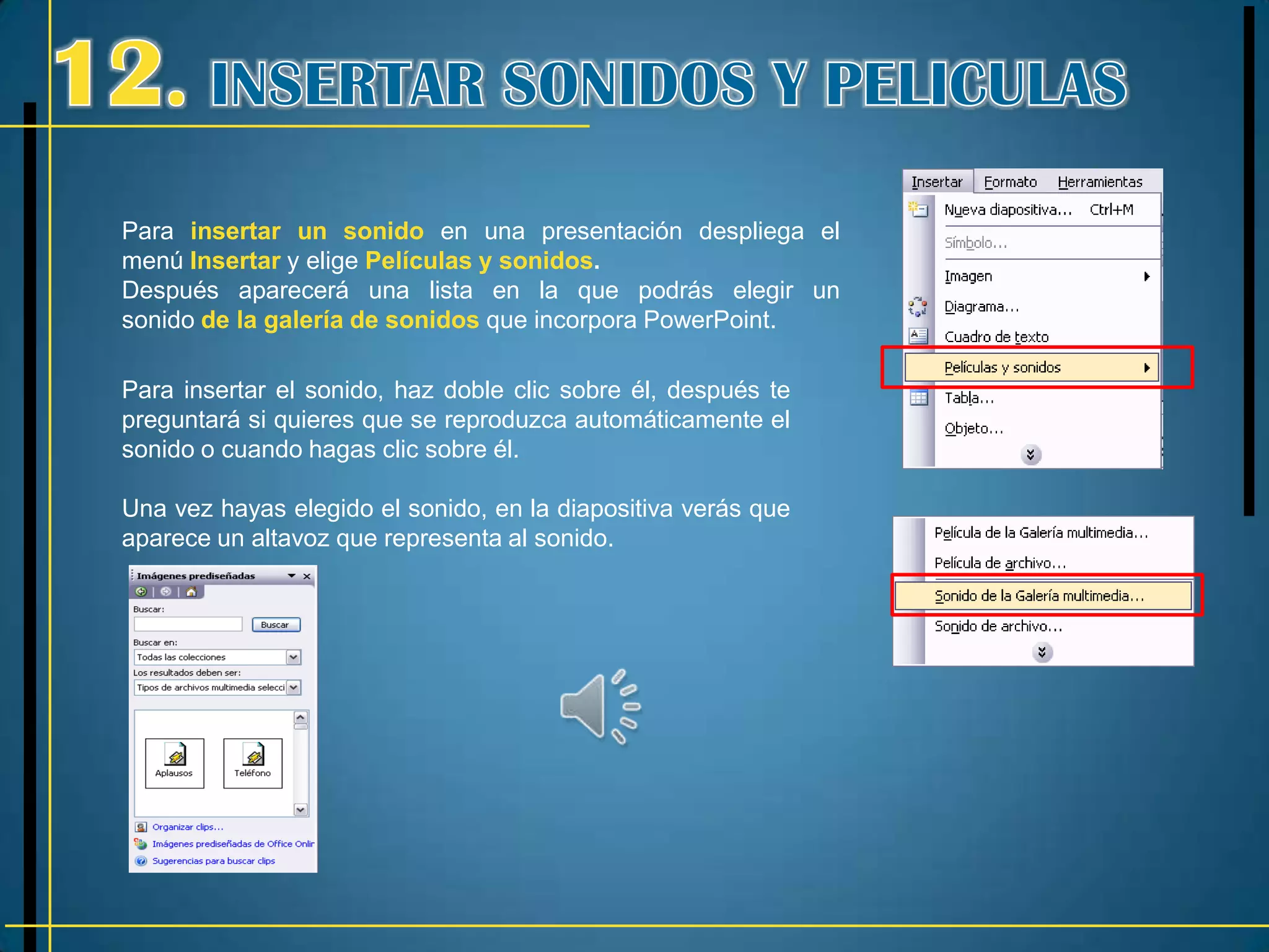 Para insertar un sonido en una presentación despliega el
menú Insertar y elige Películas y sonidos.
Después aparecerá una lista en la que podrás elegir un
sonido de la galería de sonidos que incorpora PowerPoint.

Para insertar el sonido, haz doble clic sobre él, después te
preguntará si quieres que se reproduzca automáticamente el
sonido o cuando hagas clic sobre él.

Una vez hayas elegido el sonido, en la diapositiva verás que
aparece un altavoz que representa al sonido.
 