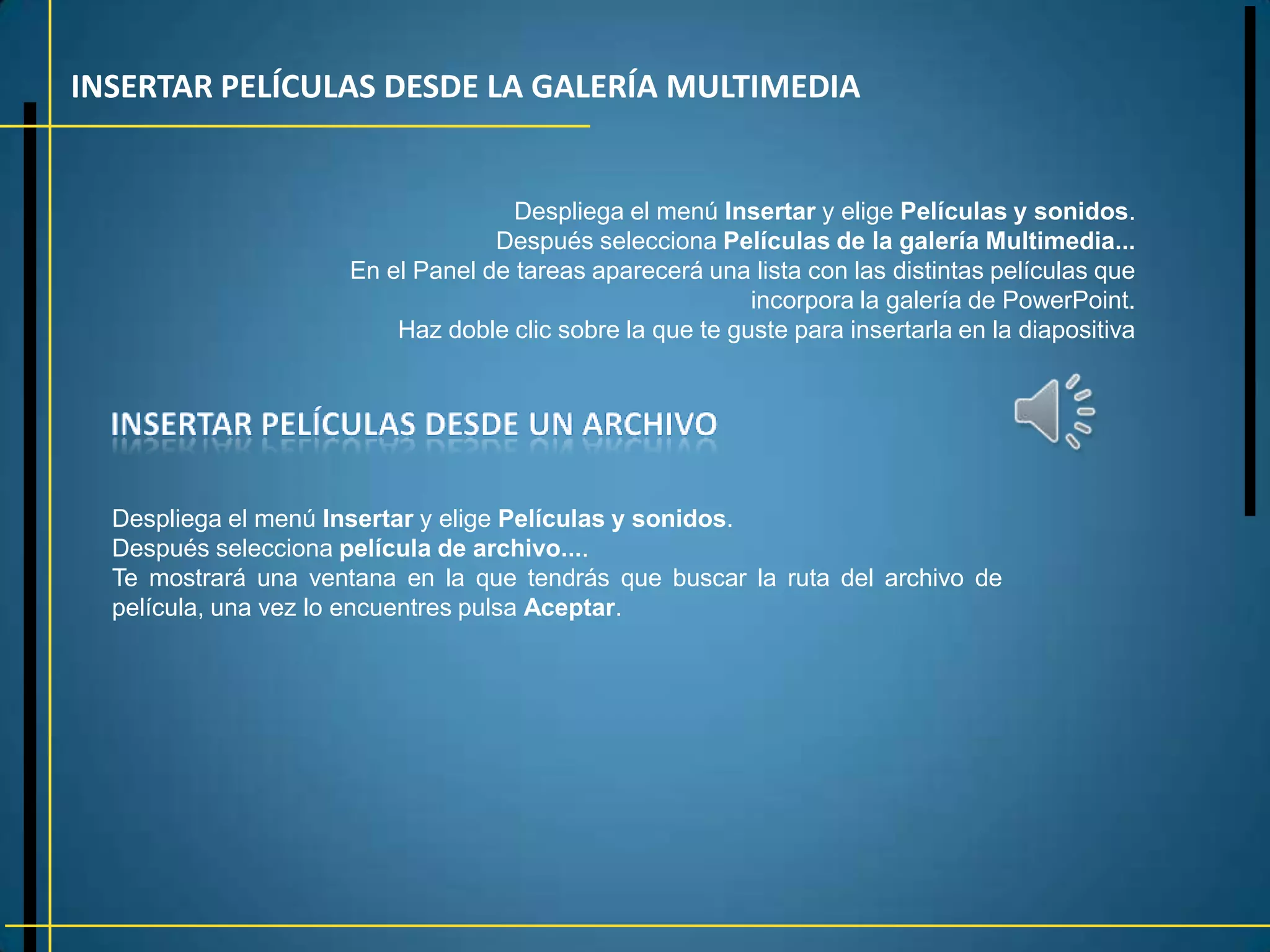 INSERTAR PELÍCULAS DESDE LA GALERÍA MULTIMEDIA


                                     Despliega el menú Insertar y elige Películas y sonidos.
                                   Después selecciona Películas de la galería Multimedia...
                      En el Panel de tareas aparecerá una lista con las distintas películas que
                                                           incorpora la galería de PowerPoint.
                          Haz doble clic sobre la que te guste para insertarla en la diapositiva




  Despliega el menú Insertar y elige Películas y sonidos.
  Después selecciona película de archivo....
  Te mostrará una ventana en la que tendrás que buscar la ruta del archivo de
  película, una vez lo encuentres pulsa Aceptar.
 