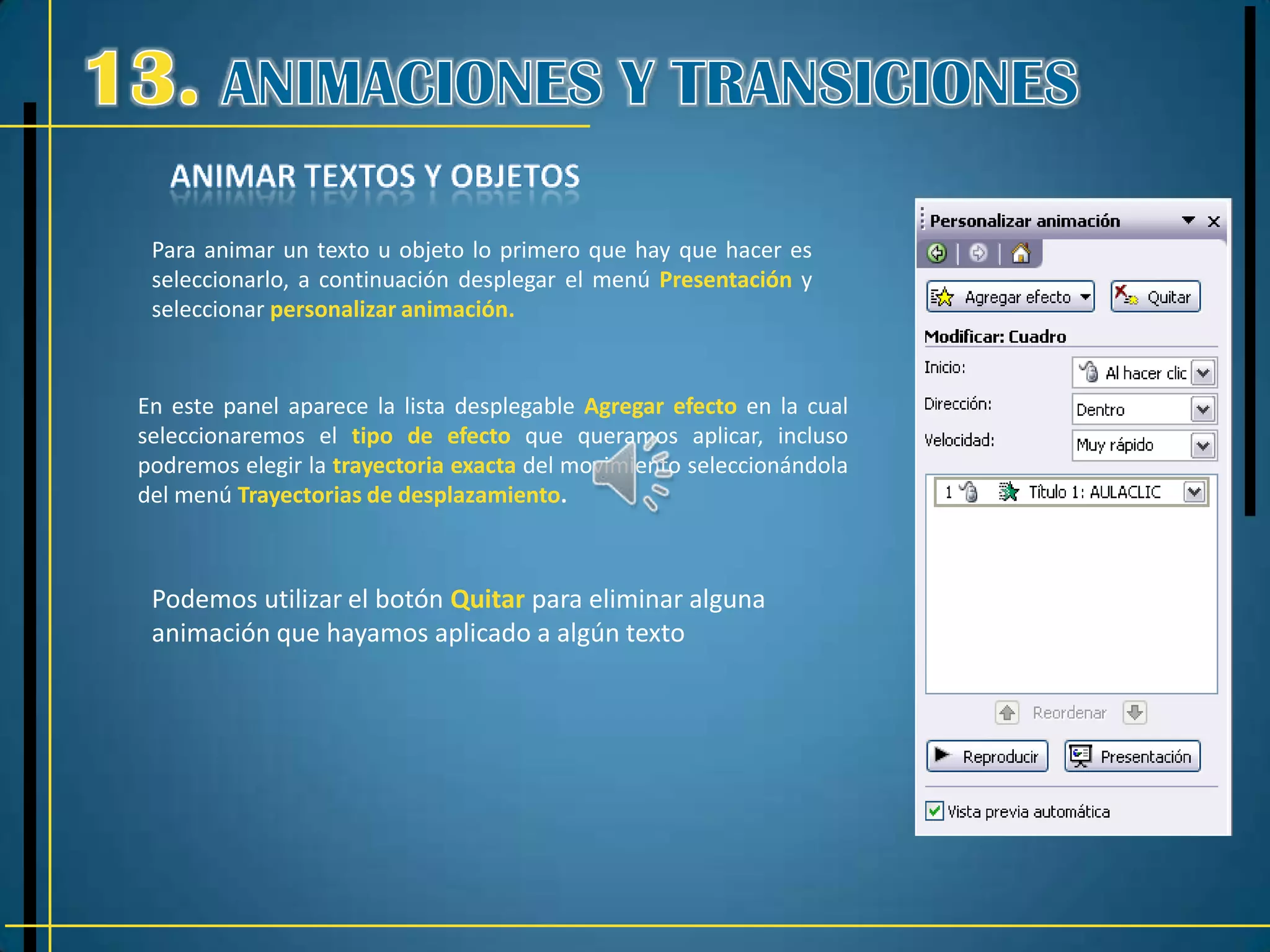 Para animar un texto u objeto lo primero que hay que hacer es
 seleccionarlo, a continuación desplegar el menú Presentación y
 seleccionar personalizar animación.


En este panel aparece la lista desplegable Agregar efecto en la cual
seleccionaremos el tipo de efecto que queramos aplicar, incluso
podremos elegir la trayectoria exacta del movimiento seleccionándola
del menú Trayectorias de desplazamiento.



 Podemos utilizar el botón Quitar para eliminar alguna
 animación que hayamos aplicado a algún texto
 