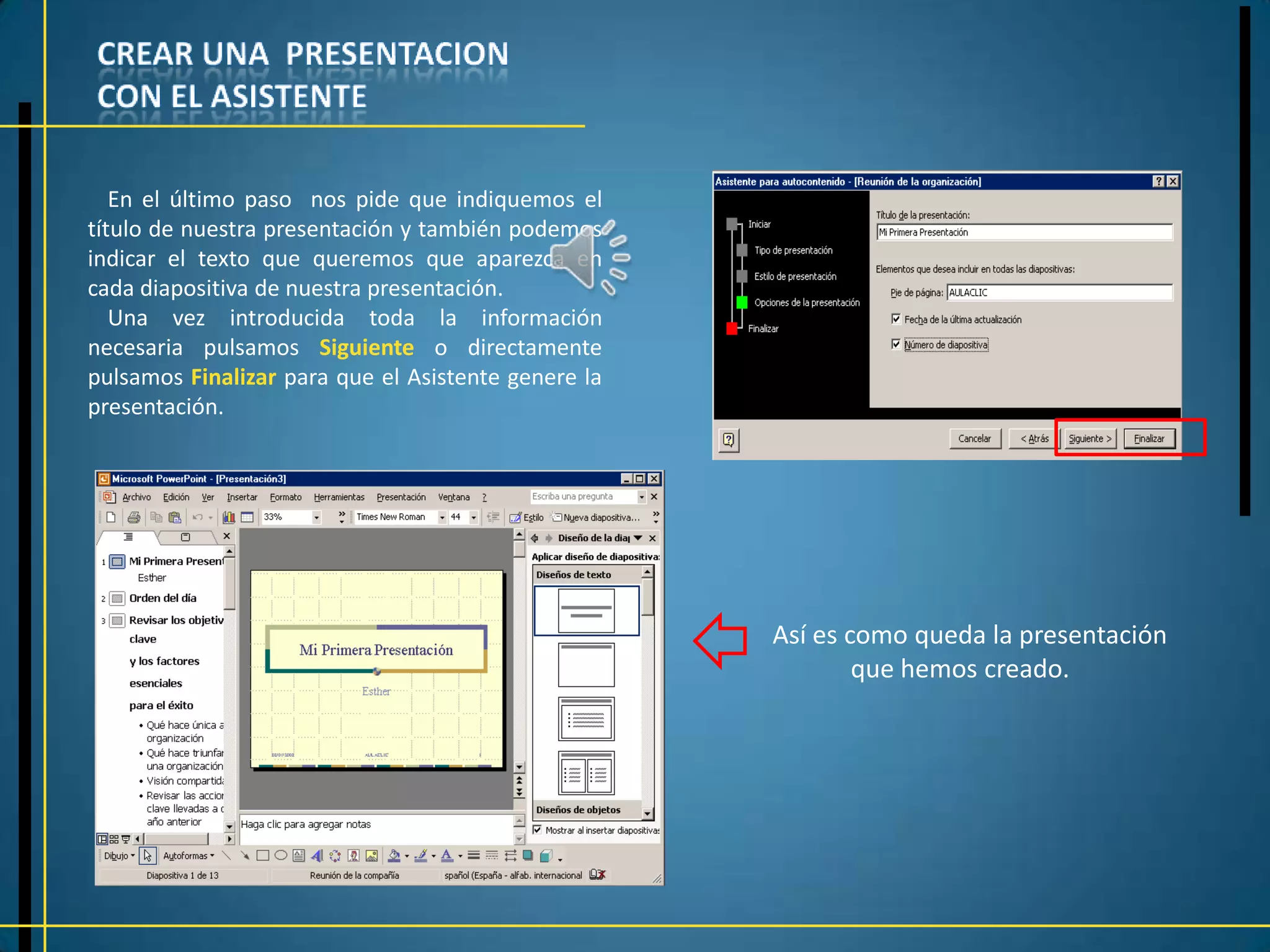 En el último paso nos pide que indiquemos el
título de nuestra presentación y también podemos
indicar el texto que queremos que aparezca en
cada diapositiva de nuestra presentación.
   Una vez introducida toda la información
necesaria pulsamos Siguiente o directamente
pulsamos Finalizar para que el Asistente genere la
presentación.




                                                     Así es como queda la presentación
                                                             que hemos creado.
 