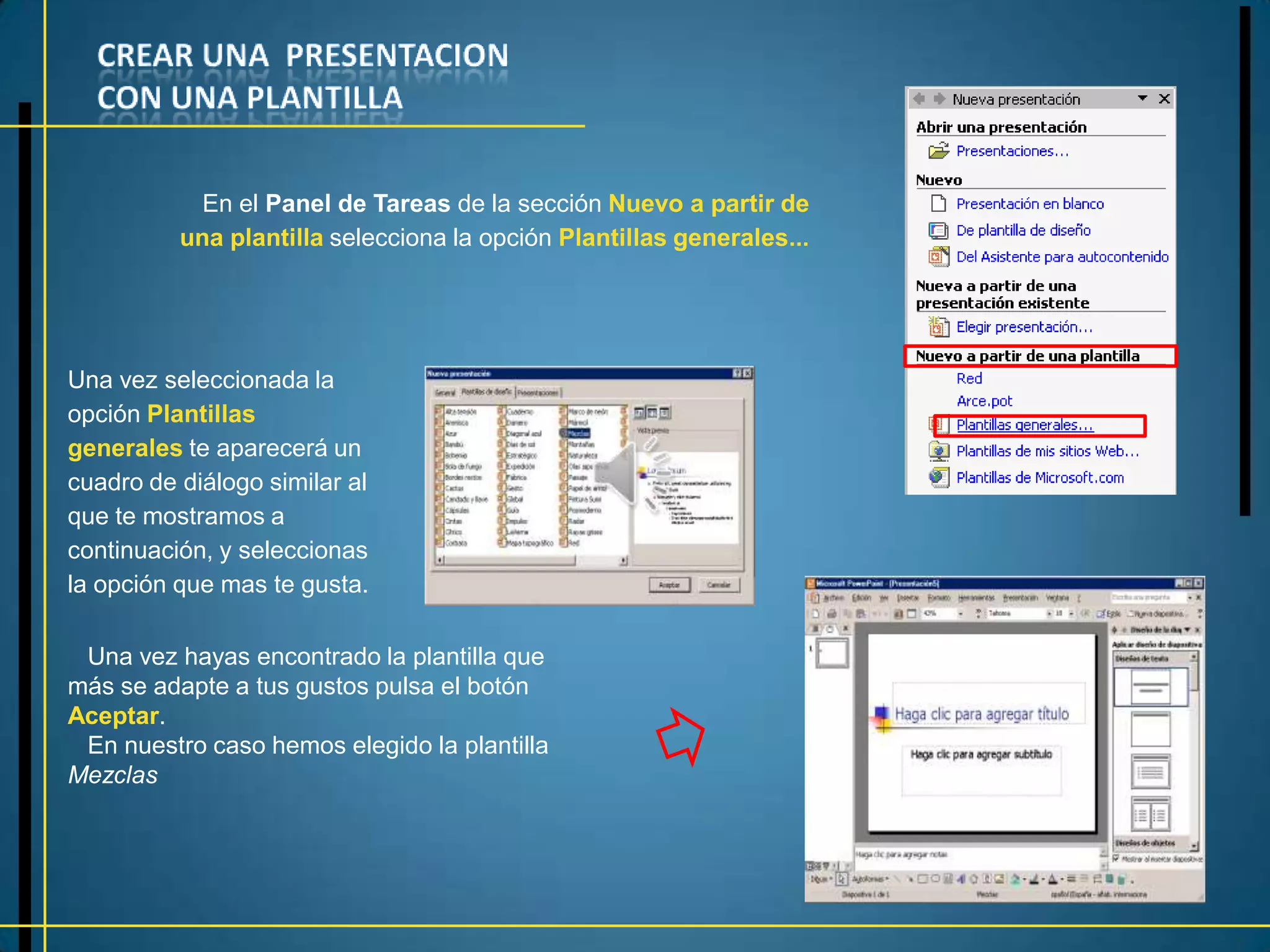 En el Panel de Tareas de la sección Nuevo a partir de
          una plantilla selecciona la opción Plantillas generales...




Una vez seleccionada la
opción Plantillas
generales te aparecerá un
cuadro de diálogo similar al
que te mostramos a
continuación, y seleccionas
la opción que mas te gusta.

 Una vez hayas encontrado la plantilla que
más se adapte a tus gustos pulsa el botón
Aceptar.
 En nuestro caso hemos elegido la plantilla
Mezclas
 
