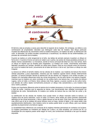 El término veta se emplea a veces para describir el aspecto de la madera. Sin embargo, se refiere a una
combinación de propiedades naturales que distinguen cada tipo de madera. Ese dibujo particular
muestra las diferencias de crecimiento entre la madera temprana y la madera de estío, la distribución del
color, la densidad, los anillos anuales concéntricos o excéntricos, los efectos de las enfermedades y el
proceso de conversión de la madera.
Cuando se realiza un corte tangencial en el leño, las tablas de serrado siempre muestran un dibujo en
forma de U. Cuando el tronco se sierra en radial o por cuartos, las series de líneas paralelas producen un
diseño menos característico. La horcadura, donde el tronco principal del árbol se una a las ramas, tiene
un dibujo en espiral que se emplea para chapeados. La madera con nudos, crecimientos anormales
laterales causados por heridas, también se utiliza para chapas. Ésta es muy popular entre los torneros,
así como la madera del tocón, proveniente de la base del tronco o de la raíz, que tiene un dibujo de veta
irregular.
La textura se refiere al tamaño relativo de las células de la madera. Las maderas de textura fina tienen
células pequeñas y poco espaciadas, mientras que las maderas rugosas tienen células relativamente
grandes. La textura también denota la distribución de las células con respecto a los anillos anuales. La
madera con marcadas diferencias entre las zonas tempranas y las de estío tienen una textura irregular,
mientras que la madera con poco contraste en los anillos tiene una textura lisa. La madera de textura
rugosa, como el roble o el fresno, tiene células más finas, ligeras y suaves cuando es de cultivo lento.
Los árboles de cultivo rápido normalmente producen un dibujo más característico y una madera más
dura, fuerte y pesada.
Existe una importante diferencia entre la textura de la madera temprana y la de estío; la primera es ligera
y fácil de cortar, mientras que la segunda es densa. Las herramientas bien afiladas minimizarán los
problemas de corte. Generalmente, la madera con anillos de textura lisa es más fácil de cortar y de
acabar.
La distribución de las células de madera dura puede tener un efecto marcado sobre la textura. La
madera dura de poros redondos, como el roble o el fresno, tiene anillos de vasos grandes claramente
definidos en las zonas tempranas, y fibra y dejido densos en las de estío. Esto hace que su acabado sea
más difícil que el de la madera de poros difusos como el haya, donde el tejido y los vasos están más
equitativamente distribuidos. Una madera como la caoba puede tener un poro difuso, pero sus células
grandes le proporcionan una textura rugosa.
La durabilidad hace referencia a la conducta de la madera mientras permanece en contacto con la tierra.
La madera perecedera se mantiene por debajo de 5 años y la más duradera, por encima de 25. La
durabilidad de una especie puede variar según el nivel y las condiciones climáticas a las que ha estado
expuesta.



                                                    10
 